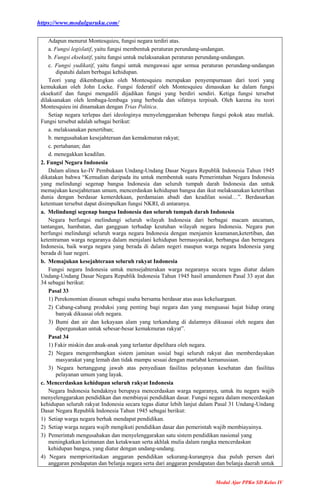 https://www.modulguruku.com/
Modul Ajar PPKn SD Kelas IV
Adapun menurut Montesquieu, fungsi negara terdiri atas.
a. Fungsi legislatif, yaitu fungsi membentuk peraturan perundang-undangan.
b. Fungsi eksekutif, yaitu fungsi untuk melaksanakan peraturan perundang-undangan.
c. Fungsi yudikatif, yaitu fungsi untuk mengawasi agar semua peraturan perundang-undangan
dipatuhi dalam berbagai kehidupan.
Teori yang dikembangkan oleh Montesquieu merupakan penyempurnaan dari teori yang
kemukakan oleh John Locke. Fungsi federatif oleh Montesquieu dimasukan ke dalam fungsi
eksekutif dan fungsi mengadili dijadikan fungsi yang berdiri sendiri. Ketiga fungsi tersebut
dilaksanakan oleh lembaga-lembaga yang berbeda dan sifatnya terpisah. Oleh karena itu teori
Montesquieu ini dinamakan dengan Trias Politica.
Setiap negara terlepas dari ideologinya menyelenggarakan beberapa fungsi pokok atau mutlak.
Fungsi tersebut adalah sebagai berikut:
a. melaksanakan penertiban;
b. mengusahakan kesejahteraan dan kemakmuran rakyat;
c. pertahanan; dan
d. menegakkan keadilan.
2. Fungsi Negara Indonesia
Dalam alinea ke-IV Pembukaan Undang-Undang Dasar Negara Republik Indonesia Tahun 1945
dikatakan bahwa “Kemudian daripada itu untuk membentuk suatu Pemerintahan Negara Indonesia
yang melindungi segenap bangsa Indonesia dan seluruh tumpah darah Indonesia dan untuk
memajukan kesejahteraan umum, mencerdaskan kehidupan bangsa dan ikut melaksanakan ketertiban
dunia dengan berdasar kemerdekaan, perdamaian abadi dan keadilan sosial…”. Berdasarkan
ketentuan tersebut dapat disimpulkan fungsi NKRI, di antaranya.
a. Melindungi segenap bangsa Indonesia dan seluruh tumpah darah Indonesia
Negara berfungsi melindungi seluruh wilayah Indonesia dari berbagai macam ancaman,
tantangan, hambatan, dan gangguan terhadap keutuhan wilayah negara Indonesia. Negara pun
berfungsi melindungi seluruh warga negara Indonesia dengan menjamin keamanan,ketertiban, dan
ketentraman warga negaranya dalam menjalani kehidupan bermasyarakat, berbangsa dan bernegara
Indonesia, baik warga negara yang berada di dalam negeri maupun warga negara Indonesia yang
berada di luar negeri.
b. Memajukan kesejahteraan seluruh rakyat Indonesia
Fungsi negara Indonesia untuk mensejahterakan warga negaranya secara tegas diatur dalam
Undang-Undang Dasar Negara Republik Indonesia Tahun 1945 hasil amandemen Pasal 33 ayat dan
34 sebagai berikut:
Pasal 33
1) Perekonomian disusun sebagai usaha bersama berdasar atas asas kekeluargaan.
2) Cabang-cabang produksi yang penting bagi negara dan yang menguasai hajat hidup orang
banyak dikuasai oleh negara.
3) Bumi dan air dan kekayaan alam yang terkandung di dalamnya dikuasai oleh negara dan
dipergunakan untuk sebesar-besar kemakmuran rakyat”.
Pasal 34
1) Fakir miskin dan anak-anak yang terlantar dipelihara oleh negara.
2) Negara mengembangkan sistem jaminan sosial bagi seluruh rakyat dan memberdayakan
masyarakat yang lemah dan tidak mampu sesuai dengan martabat kemanusiaan.
3) Negara bertanggung jawab atas penyediaan fasilitas pelayanan kesehatan dan fasilitas
pelayanan umum yang layak.
c. Mencerdaskan kehidupan seluruh rakyat Indonesia
Negara Indonesia hendaknya berupaya mencerdaskan warga negaranya, untuk itu negara wajib
menyelenggarakan pendidikan dan membiayai pendidikan dasar. Fungsi negara dalam mencerdaskan
kehidupan seluruh rakyat Indonesia secara tegas diatur lebih lanjut dalam Pasal 31 Undang-Undang
Dasar Negara Republik Indonesia Tahun 1945 sebagai berikut:
1) Setiap warga negara berhak mendapat pendidikan.
2) Setiap warga negara wajib mengikuti pendidikan dasar dan pemerintah wajib membiayainya.
3) Pemerintah mengusahakan dan menyelenggarakan satu sistem pendidikan nasional yang
meningkatkan keimanan dan ketakwaan serta akhlak mulia dalam rangka mencerdaskan
kehidupan bangsa, yang diatur dengan undang-undang.
4) Negara memprioritaskan anggaran pendidikan sekurang-kurangnya dua puluh persen dari
anggaran pendapatan dan belanja negara serta dari anggaran pendapatan dan belanja daerah untuk
 