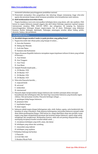 https://www.modulguruku.com/
Modul Ajar PPKn SD Kelas IV
memenuhi kebutuhan penyelenggaraan pendidikan nasional.
5) Pemerintah memajukan ilmu pengetahuan dan teknologi dnegan menjunjung tinggi nilai-nilai
agama dan persatuan bangsa untuk kemajuan peradaban serta kesejahteraan umat manusia.
d. Aktif melaksanakan ketertiban dunia
Negara hendaknya turut serta mewujudkan kehidupan dunia yang damai, adil, dan sejahtera. Oleh
karena itu negara Indonesia menjadi anggota dan aktif dalam beberapa organisasi regional maupun
internasional, misalnya PBB, ASEAN, OPEC, dan sebagainya. Di samping itu, Indonesia
menyelenggarakan hubungan dengan negara-negara lain di dunia. Hubungan yang dilakukan
biasanya disebut hubungan diplomatik. Hubungan antarnegara tersebut dalam bidang politik,
ekonomi, budaya, dan pertahanan.
UJI KOMPETENSI 4
A. Jawablah dengan memberi tanda (x) pada jawaban yang paling benar!
1. Negara kita terdiri dari ribuan pulau yang berjajar di antara....
A. Jawa dan Sumatera
B. Sabang dan Marauke
C. Aceh dan Papua
D. Sumatera dan Kalimantan
2. Negara Kesatuan Republik Indonesia merupakan negara kepulauan terbesar di dunia yang terletak
di kawasan....
A. Asia Selatan
B. Asia Tenggara
C. Asia Timur
D. Asia Barat
3. Sumpah Pemuda terjadi pada....
A. 28 Oktober 1928
B. 28 Oktober 1927
C. 28 Oktober 1926
D. 28 Oktober 1925
4. Nilai-nilai Pancasila bersifat....
A. terpecah-belah
B. universal
C. kedaerahan
D. internasional
5. Pancasila dapat mempersatukan bangsa Indonesia dan memberi petunjuk dalam mencapai
kesejahteraan dan kebahagiaan lahir dan batin bagi masyarakat Indonesia yang beraneka ragam
sifatnya. Dari pernyataan tersebut, Pancasila berfungsi sebagai ....
A. pandangan hidup bangsa Indonesia
B. perjanjian luhur
C. kepribadian bangsa
D. dasar negara
6. Indonesia adalah negara dengan keberagaman suku, etnik, budaya, agama, serta karakteristik dan
keunikan di setiap wilayahnya. Pada dasarnya keberagaman masyarakat Indonesia menjadi modal
dasar dalam pembangunan bangsa. Oleh karena itu, sangat diperlukan sikap atau perilaku warga
negara yang dapat memperkokoh persatuan dan kesatuan bangsa Indonesia, seperti sikap saling
menghargai dan menghormati. Berdasarkan ilustrasi, salah satu arti penting sikap/perilaku yang
menunjang terciptanya kondisi tersebut adalah untuk ....
A. terciptanya kehidupan yang tertib, aman, dan damai
B. kehidupan yang selaras dan seimbang
C. masyarakat yang makmur
D. kehidupan yang sejahtera
7. Perhatikan beberapa hal berikut.
1) Pancasila
2) UUD NRI 1945
3) Bendera Merah Putih
 