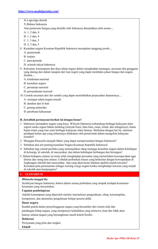 https://www.modulguruku.com/
Modul Ajar PPKn SD Kelas IV
4) Lagu-lagu daerah
5) Bahasa Indonesia
Alat pemersatu bangsa yang dimiliki oleh Indonesia ditunjukkan oleh nomor....
A. 1, 2 dan, 4
B. 1, 3 dan, 4
C. 1, 3 dan, 5
D. 2, 3 dan, 5
8. Keutuhan negara Kesatuan Republik Indonesia merupakan tanggung jawab....
A. pemerintah
B. tentara
C. para pemuda
D. seluruh rakyat Indonesia
9. Kekuatan, kemampuan dan daya tahan negara dalam menghadapi tantangan, ancaman dan gangguan
yang datang dari dalam maupun dari luar negeri yang dapat membaha-yakan bangsa dan negara
disebut....
A. ketahanan nasional
B. keutuhan negara
C. persatuan nasional
D. persaudaraan nasional
10. Contoh ancaman dari diri sendiri yang dapat menimbulkan perpecahan diantaranya....
A. serangan udara negara musuh
B. dendam dan iri hati
C. perang antarsuku
D. perebutan kekuasaan
B. Jawablah pertanyaan berikut ini dengan benar!
1. Indonesia merupakan negara yang kaya. Wilayah Indonesia terkandung berbagai kekayaan alam
seperti aneka ragam bahan tambang (minyak bumi, batu bara, emas, timah, dan sebagainya), hutan
hujan tropis yang luas serta berbagai kekayaan alam lainnya. Berkaitan dengan hal itu, menurut
pendapat kalian apa yang seharusnya dilakukan oleh pemerintah dalam mengelola kekayaan
tersebut?
2. Mengapa Pancasila menjadi faktor yang dapat mempersatukan bangsa Indonesia?
3. Sebutkan dua arti penting keutuhan Negara Kesatuan Republik Indonesia!
4. Sebutkan tiga contoh perilaku yang menunjukkan sikap menjaga keutuhan negara dalam kehidupan
di keluarga, di sekolah, di masyarakat, dan dalam kehidupan berbangsa dan bernegara!
5. Dalam hidupmu selama ini tentu telah menghadapi persoalan yang memerlukan kewaspa-daan agar
dirimu dan orang lain selaras. Cobalah perhatikan situasi yang berkaitan dengan kewaspadaan di
lingkungan sekolah dan masyarakat. Apa yang akan kamu lakukan apabila terjadi tawuran?
Kemukan pula perasaanmu sebagai seorang warga negara ketika menghadapi tawuran yang terjadi
di sekolah atau kampungmu?
C. GLOSARIUM
Bhinneka tunggal ika
Semboyan bangsa Indonesia, bahwa dalam semua perbedaan yang tampak terdapat kesamaan-
kesamaan yang menyatukan.
Capaian pembelajaran
Adalah kemampuan yang diperoleh melalui internalisasi pengetahuan, sikap, keterampilan,
kompetensi, dan akumulasi pengalaman belajar peserta didik.
Dasar negara
Kaidah pokok dalam penyelenggaran negara yang bersumber dari sistem nilai dan
pandangan hidup negara, yang mempunyai kedudukan yang istimewa, kuat dan tidak akan
hancur selama negara yang bersangkutan masih kokoh berdiri.
Deklarasi
Pernyataan yang jelas dan singkat.
Efektif
 