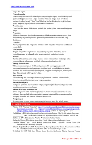 https://www.modulguruku.com/
Modul Ajar PPKn SD Kelas IV
bangsa dan negara.
Pelajar Pancasila
Perwujudan pelajar Indonesia sebagai pelajar sepanjang hayat yang memiliki kompetensi
global dan berperilaku sesuai dengan nilai-nilai Pancasila, dengan enam ciri utama:
beriman, bertakwa kepada Tuhan Yang Maha Esa, dan berakhlak mulia, berkebinekaan
global, bergotong royong, mandiri, bernalar kritis, dan kreatif.
Pembelajaran
Proses interaksi peserta didik dengan pendidik dan sumber belajar pada suatu lingkungan
belajar.
Pengayaan
Adalah kegiatan yang diberikan kepada peserta didik kelompok cepat agar mereka dapat
mengembangkan potensinya secara optimal dengan memanfaatkan sisa waktu yang
dimilikinya.
Penilaian
Proses pengumpulan dan pengolahan informasi untuk mengukur pencapaian hasil belajar
peserta didik.
Peserta didik
Anggota masyarakat yang berusaha mengembangkan potensi diri melalui proses
pembelajaran yang tersedia pada jalur, jenjang, dan jenis pendidikan tertentu.
Refleksi
Aktifitas pikir dan rasa dalam rangka menilasi situasi diri atau situasi lingkungan untuk
menumbuhkan kesadaran yang lebih baik dalam mengaktualisasikan diri.
Strategi pembelajaran
Adalah cara-cara yang akan dipilih dan digunakan oleh seorang pengajar untuk
menyampaikan materi pembelajaran yang bertujuan untuk memudahkan peserta didik
menerima dan memahami materi pembelajaran, yang pada akhirnya tujuan pembelajaran
dapat dikuasainya di akhir kegiatan belajar.
Suku bangsa
Kesatuan hidup atau sekelompok manusia yanga memiliki kesamaan sistem interaksi,
sistem norma, dan identitas yang sama yang menyatukan.
Tujuan pembelajaran
Merupakan gambaran proses dan hasil belajar yang diharapkan dicapai oleh peserta didik
sesuai dengan capaian pembelajaran.
Value Clarification Technique (VCT)
Teknik pengajaran untuk membantu peserta didik dalam mencari dan menentukan suatu
nilai yang dianggap baik dalam menghadapi suatu persoalan melalui proses menganalisis
nilai yang sudah ada dan tertanam dalam diri peserta didik.
Warga negara
Seseorang yang menurut undang-undang menjadi anggota resmi dari sebuah negara.
D. DAFTAR PUSTAKA
Admin. 2018. “Garuda Pancasila”. https://www.sekolahan.co.id/sejarah-lahirnyapancasila-sebagai-
dasar-negara-indonesia/ dan https://www.sekolahan.co.id/makna-burung-garuda-pancasila-
sebagai-lambang-negara-indonesiapaling-lengkap, diakses 16 Agustus pukul 17:10.
Asshiddiqie, J. 2005. Konstitusi dan Konstitusionalisme Indonesia. Edisi Revisi. Jakarta: Konpress.
____________. 2006. Pokok-Pokok Hukum Tata Negara Indonesia Pasca Reformasi. Jakarta: BIP.
Bertens, K. 2004. Etika. Jakarta. Penerbit PT Gramedia Pustaka Utama.
Budiardjo, Miriam. 2006. Dasar-dasar Ilmu Politik. Jakarta: Gramedia Pustaka Utama
Darmadi, Hamid. 2007. Dasar Konsep Pendidikan Moral, Landasan Konsep Dasar dan
Implementasinya. Bandung: Alfabeta.
Effendi, Tadjuddin Noer. 2013. Budaya Gotong-Royong Masyarakat dalam Perubahan Sosial Saat
Ini. Jurnal Pemikiran Sosiologi Volume 2 No. 1. Universitas Gajah Mada.
El-Muhtaj, M. 2007. Hak Asasi Manusi dalam Konstitusi Indonesia. Jakarta: Kencana Prenada
 