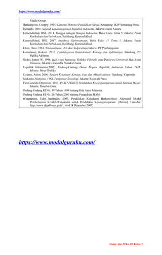 https://www.modulguruku.com/
Modul Ajar PPKn SD Kelas IV
Media Group.
Haricahyono, Cheppy. 1995. Dimensi-Dimensi Pendidikan Moral. Semarang: IKIP Semarang Press.
Joeniarto. 2001. Sejarah Ketatanegaraan Republik Indonesia. Jakarta: Bumi Aksara.
Kemendikbud, BSE. 2014. Bangga sebagai Bangsa Indonesia, Buku Guru Tema 5. Jakarta: Pusat
Kurikulum dan Perbukuan, Balitbang, Kemendikbud.
Kemendikbud, BSE. 2017. Indahnya Kebersamaan, Buku Kelas IV Tema 1. Jakarta: Pusat
Kurikulum dan Perbukuan, Balitbang, Kemendikbud.
Khon, Hans. 1961. Nasionalisme; Arti dan Sedjarahnja.Jakarta: PT Pembangunan
Komalasari, Kokom. 2010. Pembelajaran Konstekstual; Konsep dan Aplikasinya. Bandung: PT
Refika Aditama.
Nickel, James W. 1996. Hak Asasi Manusia; Refleksi Filosofis atas Deklarasi Universal Hak Asasi
Manusia. Jakarta: Gramedia Pustaka Utama
Republik Indonesia.(2002). Undang-Undang Dasar Negara Republik Indonesia Tahun 1945.
Jakarta: Sinar Grafika.
Riyanto, Astim. 2006. Negara Kesatuan; Konsep, Asas dan Aktualisasinya. Bandung: Yapemdo.
Soekanto, Soerjono. 1982. Pengantar Sosiologi. Jakarta: Rajawali Press.
Tim Ganesha Operation. 2013. PASTI FOKUS Pendidikan Kewarganegaraan untuk Sekolah Dasar.
Jakarta: Penerbit Duta.
Undang-Undang RI No. 39 Tahun 1999 tentang Hak Asasi Manusia.
Undang-Undang RI No. 26 Tahun 2000 tentang Pengadilan HAM.
Winataputra, Udin Saripudin. 2007. Pendidikan Kesadaran Berkonstitusi: Alternatif Model
Pembelajaran Kreatif-Demokratis untuk Pendidikan Kewarganegaraan. [Online]. Tersedia:
http://www.depdiknas.go.id . html [4 Desember 2007]
https://www.modulguruku.com/
 