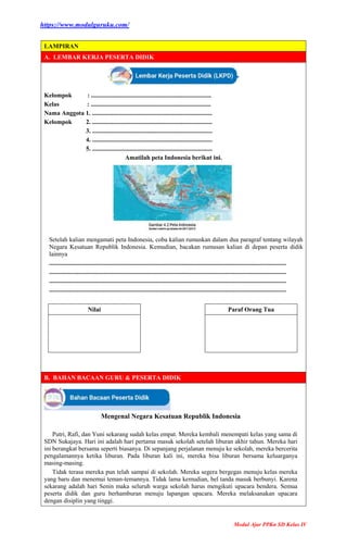 https://www.modulguruku.com/
Modul Ajar PPKn SD Kelas IV
LAMPIRAN
A. LEMBAR KERJA PESERTA DIDIK
Kelompok : .............................................................................
Kelas : .............................................................................
Nama Anggota 1. .............................................................................
Kelompok 2. .............................................................................
3. .............................................................................
4. .............................................................................
5. .............................................................................
Amatilah peta Indonesia berikut ini.
Setelah kalian mengamati peta Indonesia, coba kalian rumuskan dalam dua paragraf tentang wilayah
Negara Kesatuan Republik Indonesia. Kemudian, bacakan rumusan kalian di depan peserta didik
lainnya
........................................................................................................................................................
........................................................................................................................................................
........................................................................................................................................................
........................................................................................................................................................
Nilai Paraf Orang Tua
B. BAHAN BACAAN GURU & PESERTA DIDIK
Mengenal Negara Kesatuan Republik Indonesia
Putri, Rafi, dan Yuni sekarang sudah kelas empat. Mereka kembali menempati kelas yang sama di
SDN Sukajaya. Hari ini adalah hari pertama masuk sekolah setelah liburan akhir tahun. Mereka hari
ini berangkat bersama seperti biasanya. Di sepanjang perjalanan menuju ke sekolah, mereka bercerita
pengalamannya ketika liburan. Pada liburan kali ini, mereka bisa liburan bersama keluarganya
masing-masing.
Tidak terasa mereka pun telah sampai di sekolah. Mereka segera bergegas menuju kelas mereka
yang baru dan menemui teman-temannya. Tidak lama kemudian, bel tanda masuk berbunyi. Karena
sekarang adalah hari Senin maka seluruh warga sekolah harus mengikuti upacara bendera. Semua
peserta didik dan guru berhamburan menuju lapangan upacara. Mereka melaksanakan upacara
dengan disiplin yang tinggi.
 