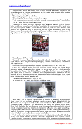https://www.modulguruku.com/
Modul Ajar PPKn SD Kelas IV
Sehabis upacara, seluruh peserta didik masuk ke kelas, termasuk peserta didik kelas empat. Saat
ini mereka mempunyai wali kelas yang baru yaitu Bu Tati. Bu Tati sudah berada di dalam kelas dan
siap memberikan materi pembelajaran.
“Selamat pagi anak-anak?” sapa Bu Tati.
“Selamat pagi,Bu,” jawab seluruh peserta didik serempak.
“Anak-anak, bagaimana suasana liburan kalian, tentu saja menyenangkan bukan?” tanya Bu Tati.
“Iya, Bu,” jawab seluruh peserta didik serempak.
“Baiklah. Cerita tentang liburannya dilanjutkan nanti. Anak-anak sekarang ibu akan mengajak
kalian untuk belajar mata pelajaran Pendidikan Pancasila dan Kewarganegaraan. Oh, ya, tadi kalian
telah mengikuti upacara bendera. Upacara bendera merupakan salah satu bentuk kegiatan untuk
memupuk rasa cinta kepada tanah air. Sebenarnya, rasa cinta kepada tanah air tidak hanya melalui
kegiatan upacara bendera saja. Akan tetapi sangat banyak, misalnya mengenal lebih dekat apa sih
Negara Kesatuan Republik Indonesia itu,” jelas Bu Tati.
“Maksudnya apa Bu?” tanya Putri
“Mengenal lebih dekat Negara Kesatuan Republik Indonesia maksudnya kita sebagai warga
negara Indonesia harus mengetahui halhal penting yang berkaitan ada hubungannya dengan negara
kita,” jawab Bu Tati.
“Bagaimana caranya supaya kita dapat mengenal lebih dekat negara kita, Bu?” tanya Rafi.
“Untuk lebih mengenal negara, kita bisa dilakukan dengan berbagai cara seperti dengan
mengetahui sejarah diproklamasikannya negara kita serta penting juga jika kalian mengetahui
karakteristik wilayah negara kita. Hal itu dilakukan supaya dalam diri kita tertanam rasa bangga dan
cinta kepada tanah air Indonesia. Oleh karena itu dalam pertemuan yang pertama ini, ibu akan
mengupas peristiwa proklamasi kemerdekaan Indonesia dan memperkenalkan kepada kalian wilayah
negara kita yang sangat luas ini,” kata Bu Tati.
“Nah, kapan Indonesia merdeka?” tanya Bu Tati.
“17 Agustus 1945, bu.” Jawab seluruh peserta didik kelas empat.
“Tepat sekali. Pada 17 Agustus 1945 bertempat di kediaman Ir. Soekarno, Jalan Pegangsaan
Timur Nomor 56, teks proklamasi dibacakan oleh Ir. Soekarno dengan didampingi oleh Drs.
Mohammad Hatta pada pukul 10.00. Kemudian, dikibarkan bendera Merah Putih hasil jahitan Ibu
Fatmawati oleh S.K Trimurti dan Latief Hendraningrat yang dibantu oleh Soehoed. Setelah, bendera
Merah Putih dikibarkan dan lagu Indonesia Raya dikumandangkan maka saat itulah Indonesia
menjadi bangsa dan negara yang merdeka dan mempunyai kedudukan yang sejajar dengan bangsa
lainnya yang lebih dahulu merdeka. Satu hal yang harus kita ingat dan kita banggakan bahwa bangsa
Indonesia memperoleh kemerdekaan bukan merupakan hadiah dari bangsa penjajah tetapi bangsa
Indonesia berhasil memerdekakan dirinya sendiri,” jelas Bu Tati.
“Anak-anakku, kalian juga harus memahami karakteristik wilayah Indonesia. Pasal 25 A Undang-
Undang Dasar Negara Republik Indonesia Tahun 1945 menyebutkan bahwa “Negara Kesatuan
Republik Indonesia adalah sebuah negara kepulauan yang berciri nusantara dengan wilayah yang
 