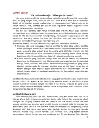 9
Sumber Bacaan
“Pancasila adalah jati diri bangsa Indonesia”.
Kita tentu sering mendengar atau membaca kalimat tersebut. Di sana, kita menemukan
dua kata yang menjadi frase, yakni jati dan diri. Dalam Kamus Besar Bahasa Indonesia
(KBBI), jati diri diartikan sebagai keadaan atau ciri khusus seseorang. Padanan kata jati diri
adalah identitas. Jadi, identitas dan jati diri akan digunakan secara bergantian untuk
merujuk pada pengertian yang sama.
Jati diri atau identitas tidak hanya melekat pada individu, tetapi juga kelompok:
kelompok kecil seperti keluarga atau kelompok besar seperti halnya bangsa dan negara.
Setiap diri kita diberikan keunikan masing-masing. Kekhususan yang ada pada diri kita,
membentuk apa yang disebut identitas tadi. Keunikan yang juga ada pada sebuah
kelompok, membedakannya dengan kelompok yang lain.
Setidaknya, ada dua pendapat besar tentang bagaimana identitas itu terbentuk.
 Pertama, ada yang beranggapan bahwa identitas itu gited atau terberi. Identitas,
dalam pandangan kelompok ini, merupakan sesuatu yang menempel secara alamiah
pada seseorang atau sebuah grup. Seseorang yang dilahirkan memiliki ciri fisik
tertentu, seperti berkulit putih, bermata biru, berambut keriting adalah contoh tentang
bagaimana kita memahami identitas dalam diri sebagai sesuatu yang alamiah.
 Kedua, identitas yang dipahami sebagai hasil dari sebuah desain atau rekayasa.
Konstruksi identitas seperti ini bisa dilakukan dalam persinggungannya dengan aspek
budaya, sosial, ekonomi, dan lainnya. Berbeda halnya dengan identitas yang secara
alamiah melekat pada diri manusia, identitas atau jati diri dalam pengertian ini,
terlahir sebagai hasil interaksi sosial antarindividu atau antarkelompok. Jati diri
sebuah bangsa adalah contoh bagaimana identitas itu dirumuskan, bukan diberikan
secara natural.
Identitas individu adakalanya bersifat alamiah, tapi juga bisa melekat karena hasil interaksi
dengan individu dan kelompok lain. Begitu juga identitas kelompok. Ada identitas yang
berasal dari sebuah interaksi dengan kelompok di luar dirinya, serta jati diri yang secara
alamiah menjadi ciri dari kelompok tersebut. Untuk lebih jelasnya, mari kita simak uraian
mengenai empat tipe jati diri tersebut.
Identitas Individu yang Alami
Saat ada bayi yang baru saja lahir, pertama-tama, yang kita kenali tentu saja ciri-ciri
fisiknya. Warna kulit, jenis rambut, golongan darah, mata, hidung, dan sebagainya adalah
sebagian dari ciri yang melekat pada bayi tersebut. Ciri fisik seperti ini bisa kita sebut
sebagai karakter atau identitas yang bersifat genetis. Ia melekat pada diri manusia dan
dibawa serta sejak lahir. Ciri fisik manusia, sudah pasti berbeda satu dengan yang lainnya.
Sekalipun lahir dari rahim yang sama, akan tumbuh dengan ciri fisik yang berbeda,
termasuk mereka yang terlahir kembar. Ada identitas fisik, yang secara alamiah,
membedakan dirinya dengan saudara kembarnya itu. Di luar karakter fisik, identitas
 