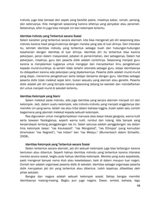 10
individu juga bisa berasal dari aspek yang bersifat psikis, misalnya sabar, ramah, periang,
dan seterusnya. Kita mengenali seseorang karena sifatnya yang penyabar atau peramah.
Sebetulnya, sifat ini juga bisa menjadi ciri dari kelompok tertentu.
Identitas Individu yang Terbentuk secara Sosial
Selain karakter yang terbentuk secara alamiah, kita bisa mengenali jati diri seseorang atau
individu karena hasil pergumulannya dengan mereka yang ada di luar dirinya. Dari interaksi
itu, lahirlah identitas individu yang terbentuk sebagai buah dari hubungan-hubungan
keseharian dengan identitas di luar dirinya. Identitas diri itu terbentuk bisa karena
pekerjaan, peran dalam masyarakat, jabatan di pemerintahan, dan sebagainya. Dalam hal
pekerjaan, misalnya, guru dan peserta didik adalah contohnya. Seseorang menjadi guru
karena ia menjalankan tugasnya untuk mengajar dan menyebarkan ilmu pengetahuan
kepada murid-muridnya. Ia sendiri tidak terlahir otomatis sebagai guru, tetapi identitasnya
itu didapatkan karena ada pekerjaan yang dijalankannya. Peserta didik adalah murid-murid
yang diajar, menerima pengetahuan serta belajar bersama dengan guru. Identitas sebagai
peserta didik tidak melekat sejak lahir, bukan sesuatu yang alamiah atau genetik. Peserta
didik adalah jati diri yang tercipta karena seseorang datang ke sekolah dan mendaftarkan
diri untuk menjadi murid di sekolah tertentu.
Identitas Kelompok yang Alami
Selain melekat pada individu, ada juga identitas yang secara alamiah menjadi ciri dari
kelompok. Jadi, dalam suatu kelompok, ada individu-individu yang menjadi anggotanya dan
memiliki ciri yang sama. Istilah ras atau tribe dalam bahasa Inggris, itulah salah satu contoh
bagaimana yang alamiah melekat kepada sebuah kelompok.
Ras digunakan untuk mengelompokkan manusia atas dasar lokasi geograis, warna kulit
serta bawaan fisiologisnya, seperti warna kulit, rambut dan tulang. Ada banyak yang
berpendapat tentang penggolongan ras ini. Salah satunya adalah penggolongan ras dalam
lima kelompok besar: "ras Kaukasoid", "ras Mongoloid", "ras Ethiopia" (yang kemudian
dinamakan "ras Negroid"), "ras Indian" dan "ras Melayu." (Blumenbach dalam Schaefer,
2008).
Identitas Kelompok yang Terbentuk secara Sosial
Selain terbentuk secara alamiah, jati diri sebuah kelompok juga bisa terbangun karena
bentukan atau dibentuk. Seperti halnya identitas individu yang terbentuk karena interaksi
mereka secara sosial, begitu pula halnya identitas kelompok. Mereka yang suka sepakbola,
pasti mengenal banyak nama klub atau kesebelasan, baik di dalam maupun luar negeri.
Contoh lain adalah organisasi peserta didik di sekolah. Identitas sebagai organisasi peserta
didik merupakan jati diri yang terbentuk atau dibentuk. Lebih tepatnya, difasilitasi oleh
pihak sekolah.
Bangsa dan negara adalah sebuah kelompok sosial. Setiap bangsa memiliki
identitasnya masing-masing. Begitu pun juga negara. Dasar, simbol, bahasa, lagu
 
