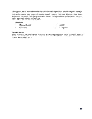 11
kebangsaan, serta warna bendera menjadi salah satu penanda sebuah negara. Sebagai
kelompok, negara juga terbentuk secara sosial. Negara Indonesia dibentuk atas dasar
perjuangan rakyatnya, baik yang dilakukan melalui berbagai medan pertempuran maupun
upaya diplomasi di meja perundingan.
Glosarium
• Makhluk Sosial
• Sosialisasi
• Jati Diri
• Keragaman
Sumber Bacaan
Buku Panduan Guru Pendidikan Pancasila dan Kewarganegaraan untuk SMA/SMK Kelas X
(Hatim Gazali, dkk.) 2021.
 