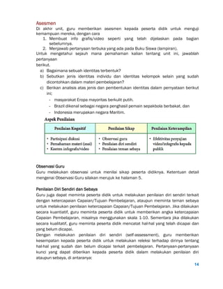 14
Asesmen
Di akhir unit, guru memberikan asesmen kepada peserta didik untuk menguji
kemampuan mereka, dengan cara
1. Membuat info grafis/video seperti yang telah dijelaskan pada bagian
sebelumnya.
2. Menjawab pertanyaan terbuka yang ada pada Buku Siswa (lampiran).
Untuk mengetahui sejauh mana pemahaman kalian tentang unit ini, jawablah
pertanyaan
berikut.
a) Bagaimana sebuah identitas terbentuk?
b) Sebutkan jenis identitas individu dan identitas kelompok selain yang sudah
dicontohkan dalam materi pembelajaran?
c) Berikan analisis atas jenis dan pembentukan identitas dalam pernyataan berikut
ini;
- masyarakat Eropa mayoritas berkulit putih.
- Brazil dikenal sebagai negara penghasil pemain sepakbola berbakat. dan
- Indonesia merupakan negara Maritim.
Observasi Guru
Guru melakukan observasi untuk menilai sikap peserta didiknya. Ketentuan detail
mengenai Observasi Guru silakan merujuk ke halaman 5.
Penilaian Diri Sendiri dan Sebaya
Guru juga dapat meminta peserta didik untuk melakukan penilaian diri sendiri terkait
dengan ketercapaian Capaian/Tujuan Pembelajaran, ataupun meminta teman sebaya
untuk melakukan penilaian ketercapaian Capaian/Tujuan Pembelajaran. Jika dilakukan
secara kuantiatif, guru meminta peserta didik untuk memberikan angka ketercapaian
Capaian Pembelajaran, misalnya menggunakan skala 1-10. Sementara jika dilakukan
secara kualitatif, guru meminta peserta didik mencatat hal-hal yang telah dicapai dan
yang belum dicapai.
Dengan melakukan penilaian diri sendiri (self-assessment), guru memberikan
kesempatan kepada peserta didik untuk melakukan releksi terhadap dirinya tentang
hal-hal yang sudah dan belum dicapai terkait pembelajaran. Pertanyaan-pertanyaan
kunci yang dapat diberikan kepada peserta didik dalam melakukan penilaian diri
ataupun sebaya, di antaranya:
 