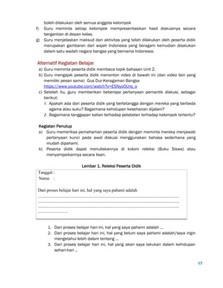17
boleh dilakukan oleh semua anggota kelompok
f) Guru meminta setiap kelompok mempresentasikan hasil diskusinya secara
bergantian di depan kelas.
g) Guru menjelaskan maksud dari aktivitas yang telah dilakukan oleh peserta didik
merupakan gambaran dari wajah Indonesia yang beragam kemudian disatukan
dalam satu wadah negara bangsa yang bernama Indonesia.
Alternatif Kegiatan Belajar
a) Guru meminta peserta didik membaca topik bahasan Unit 2.
b) Guru mengajak peserta didik menonton video di bawah ini (dan video lain yang
memiliki pesan sama) Gus Dur-Keragaman Bangsa
https://www.youtube.com/watch?v=ESNyoOUrq_o
c) Setelah itu, guru memberikan beberapa pertanyaan pemantik diskusi, sebagai
berikut:
1. Apakah ada dari peserta didik yang bertetangga dengan mereka yang berbeda
agama atau suku? Bagaimana kehidupan keseharian dijalani?
2. Bagaimana tanggapan kalian terhadap pelabelan terhadap kelompok tertentu?
Kegiatan Penutup
a) Guru memeriksa pemahaman peserta didik dengan meminta mereka menjawab
pertanyaan kunci pada awal diskusi menggunakan bahasa sederhana yang
mudah dipahami.
b) Peserta didik dapat menuliskannya di kolom releksi (Buku Siswa) atau
menyampaikannya secara lisan.
Lembar 1. Releksi Peserta Didik
Tanggal :
Nama :
Dari proses belajar hari ini, hal yang saya pahami adalah
.................................................................................................................................
.................................................................................................................................
.................................................................................................................................
...........................
1. Dari proses belajar hari ini, hal yang saya pahami adalah ...
2. Dari proses belajar hari ini, hal yang belum saya pahami adalah/saya ingin
mengetahui lebih dalam tentang ...
3. Dari proses belajar hari ini, hal yang akan saya lakukan dalam kehidupan
sehari-hari ..
 
