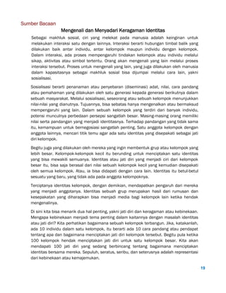 19
Sumber Bacaan
Mengenali dan Menyadari Keragaman Identitas
Sebagai makhluk sosial, ciri yang melekat pada manusia adalah keinginan untuk
melakukan interaksi satu dengan lainnya. Interaksi berarti hubungan timbal balik yang
dilakukan baik antar individu, antar kelompok maupun individu dengan kelompok.
Dalam interaksi, ada proses mempengaruhi tindakan kelompok atau individu melalui
sikap, aktivitas atau simbol tertentu. Orang akan mengenali yang lain melalui proses
interaksi tersebut. Proses untuk mengenali yang lain, yang juga dilakukan oleh manusia
dalam kapasitasnya sebagai makhluk sosial bisa dijumpai melalui cara lain, yakni
sosialisasi.
Sosialisasi berarti penanaman atau penyebaran (diseminasi) adat, nilai, cara pandang
atau pemahaman yang dilakukan oleh satu generasi kepada generasi berikutnya dalam
sebuah masyarakat. Melalui sosialisasi, seseorang atau sebuah kelompok menunjukkan
nilai-nilai yang dianutnya. Tujuannya, bisa sebatas hanya mengenalkan atau bermaksud
mempengaruhi yang lain. Dalam sebuah kelompok yang terdiri dari banyak individu,
potensi munculnya perbedaan persepsi sangatlah besar. Masing-masing orang memiliki
nilai serta pandangan yang menjadi identitasnya. Terhadap pandangan yang tidak sama
itu, kemampuan untuk bernegosiasi sangatlah penting. Satu anggota kelompok dengan
anggota lainnya, mencari titik temu agar ada satu identitas yang disepakati sebagai jati
diri kelompok.
Begitu juga yang dilakukan oleh mereka yang ingin membentuk grup atau kelompok yang
lebih besar. Kelompok-kelompok kecil itu berunding untuk menciptakan satu identitas
yang bisa mewakili semuanya. Identitas atau jati diri yang menjadi ciri dari kelompok
besar itu, bisa saja berasal dari nilai sebuah kelompok kecil yang kemudian disepakati
oleh semua kelompok. Atau, ia bisa didapati dengan cara lain. Identitas itu betul-betul
sesuatu yang baru, yang tidak ada pada anggota kelompoknya.
Terciptanya identitas kelompok, dengan demikian, mendapatkan pengaruh dari mereka
yang menjadi anggotanya. Identitas sebuah grup merupakan hasil dari rumusan dan
kesepakatan yang diharapkan bisa menjadi media bagi kelompok lain ketika hendak
mengenalinya.
Di sini kita bisa menarik dua hal penting, yakni jati diri dan keragaman atau kebinekaan.
Mengapa kebinekaan menjadi tema penting dalam kaitannya dengan masalah identitas
atau jati diri? Kita perhatikan bagaimana sebuah kelompok terbangun. Jika, katakanlah,
ada 10 individu dalam satu kelompok, itu berarti ada 10 cara pandang atau pendapat
tentang apa dan bagaimana menciptakan jati diri kelompok tersebut. Begitu pula ketika
100 kelompok hendak menciptakan jati diri untuk satu kelompok besar. Kita akan
mendapati 100 jati diri yang sedang berbincang tentang bagaimana menciptakan
identitas bersama mereka. Sepuluh, seratus, seribu, dan seterusnya adalah representasi
dari kebinekaan atau kemajemukan.
 