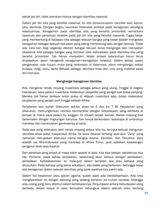 21
sekali jati diri, tidak demikian halnya dengan identitas nasional.
Dalam jati diri kita yang bersifat nasional, itu kita bersama-sama memiliki satu warna,
satu identitas. Dengan begitu, keunikan Indonesia terletak pada keragaman sekaligus
kesatuannya. Keragaman pada identitas kita yang bersifat primordial, sementara
kesatuan dan persatuan terletak pada jati diri kita yang bersifat nasional. Tugas besar
yang membentang di hadapan kita sebagai sebuah bangsa yang besar adalah mengelola
keragaman sebagai sebuah kekuatan yang saling mendukung satu dengan lainnya. Tidak
ada cara lain bagi segenap elemen bangsa kecuali terus mengingat dan menyadari
eksistensi kita sebagai bangsa yang dicirikan oleh kebinekaan pada identitas kita yang
bersifat primordial. Tak hanya menyadari, tetapi proses selanjutnya harus terus
diupayakan, yakni mengenali keragaman•keragaman tersebut. Dalam setiap upaya
pengenalan, ada tujuan mulia yang tersimpan di dalamnya, yakni menghargai setiap
budaya, religi, suku, serta Bahasa sebagai identitas khas dan unik yang melekat pada
diri manusia.
Menghargai Keragaman Identitas
Kita mengenal nenek moyang nusantara sebagai pelaut yang ulung. Tinggal di negara
kepulauan, para pelaut nusantara melakukan ekspedisi yang sangat luar biasa panjang.
Mereka tak hanya berlayar antar pulau di wilayah nusantara saja, tetapi melakukan
perjalanan yang sangat jauh hingga wilayah Afrika.
Perjalanan laut sudah dilakukan sekitar abad ke 5 dan ke 7 M. Perjalanan yang
dilakukan, memungkinkan mereka berinteraksi dengan kebudayaan yang berbeda di
tempat di mana para pelaut itu singgah. Di situlah terjadi kontak. Nenek moyang kita
berkenalan dengan lingkungan barunya. Tak hanya berkenalan, beberapa di antaranya
menetap dan meneruskan generasinya di sana.
Pada apa yang dilakukan oleh nenek moyang pelaut kita itu, tercipta sebuah bangunan
identitas khas pada masyarakat Afrika. Di sana dikenal tentang asal-usul ”Zanj” yang
namanya merupakan asal-usul nama bangsa Azania, Zanzibar, dan Tanzania. Zanj
adalah ras Afro-Indonesia yang menetap di Afrika Timur, jauh sebelum kedatangan
pengaruh Arab atas Swahili.
Dari peristiwa yang terjadi di masa silam seperti di atas, kita bisa belajar, setidaknya dua
hal. Pertama, pada setiap perjalanan, seseorang akan bersua dengan perbedaan-
perbedaan. Ketidaksamaan itu mewujud dalam tampilan isik atau bahasa yang
dituturkan. Pada bahasa yang sama sekalipun, ada dialek yang berlainan. Sehingga tetap
ada keragaman dalam sebuah identitas yang pada awalnya kita yakini ada.
Dalam hal keyakinan atau ajaran agama, sudah pasti ada ketidaksamaan. Kita bisa
mengibaratkan ini dengan seorang yang sedang bertamu ke rumah kerabat, tetangga
atau orang yang baru ditemui dalam kehidupannya. Perjumpaan antara kebudayaan yang
berbeda, dalam kasus di atas, kemudian dibungkus dalam sebuah etika tentang
 