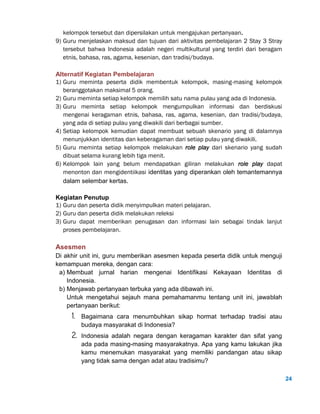 24
kelompok tersebut dan dipersilakan untuk mengajukan pertanyaan.
9) Guru menjelaskan maksud dan tujuan dari aktivitas pembelajaran 2 Stay 3 Stray
tersebut bahwa Indonesia adalah negeri multikultural yang terdiri dari beragam
etnis, bahasa, ras, agama, kesenian, dan tradisi/budaya.
Alternatif Kegiatan Pembelajaran
1) Guru meminta peserta didik membentuk kelompok, masing-masing kelompok
beranggotakan maksimal 5 orang.
2) Guru meminta setiap kelompok memilih satu nama pulau yang ada di Indonesia.
3) Guru meminta setiap kelompok mengumpulkan informasi dan berdiskusi
mengenai keragaman etnis, bahasa, ras, agama, kesenian, dan tradisi/budaya,
yang ada di setiap pulau yang diwakili dari berbagai sumber.
4) Setiap kelompok kemudian dapat membuat sebuah skenario yang di dalamnya
menunjukkan identitas dan keberagaman dari setiap pulau yang diwakili.
5) Guru meminta setiap kelompok melakukan role play dari skenario yang sudah
dibuat selama kurang lebih tiga menit.
6) Kelompok lain yang belum mendapatkan giliran melakukan role play dapat
menonton dan mengidentiikasi identitas yang diperankan oleh temantemannya
dalam selembar kertas.
Kegiatan Penutup
1) Guru dan peserta didik menyimpulkan materi pelajaran.
2) Guru dan peserta didik melakukan releksi
3) Guru dapat memberikan penugasan dan informasi lain sebagai tindak lanjut
proses pembelajaran.
Asesmen
Di akhir unit ini, guru memberikan asesmen kepada peserta didik untuk menguji
kemampuan mereka, dengan cara:
a) Membuat jurnal harian mengenai Identifikasi Kekayaan Identitas di
Indonesia.
b) Menjawab pertanyaan terbuka yang ada dibawah ini.
Untuk mengetahui sejauh mana pemahamanmu tentang unit ini, jawablah
pertanyaan berikut:
1. Bagaimana cara menumbuhkan sikap hormat terhadap tradisi atau
budaya masyarakat di Indonesia?
2. Indonesia adalah negara dengan keragaman karakter dan sifat yang
ada pada masing-masing masyarakatnya. Apa yang kamu lakukan jika
kamu menemukan masyarakat yang memiliki pandangan atau sikap
yang tidak sama dengan adat atau tradisimu?
 