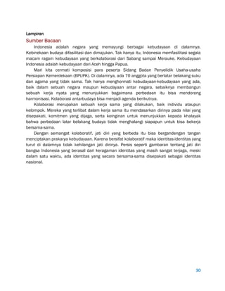 30
Lampiran
Sumber Bacaan
Indonesia adalah negara yang memayungi berbagai kebudayaan di dalamnya.
Kebinekaan budaya difasilitasi dan dimajukan. Tak hanya itu, Indonesia memfasilitasi segala
macam ragam kebudayaan yang berkolaborasi dari Sabang sampai Merauke. Kebudayaan
Indonesia adalah kebudayaan dari Aceh hingga Papua.
Mari kita cermati komposisi para peserta Sidang Badan Penyelidik Usaha-usaha
Persiapan Kemerdekaan (BPUPK). Di dalamnya, ada 70 anggota yang berlatar belakang suku
dan agama yang tidak sama. Tak hanya menghormati kebudayaan-kebudayaan yang ada,
baik dalam sebuah negara maupun kebudayaan antar negara, sebaiknya membangun
sebuah kerja nyata yang menunjukkan bagaimana perbedaan itu bisa mendorong
harmonisasi. Kolaborasi antarbudaya bisa menjadi agenda berikutnya.
Kolaborasi merupakan sebuah kerja sama yang dilakukan, baik individu ataupun
kelompok. Mereka yang terlibat dalam kerja sama itu mendasarkan dirinya pada nilai yang
disepakati, komitmen yang dijaga, serta keinginan untuk menunjukkan kepada khalayak
bahwa perbedaan latar belakang budaya tidak menghalangi siapapun untuk bisa bekerja
bersama-sama.
Dengan semangat kolaboratif, jati diri yang berbeda itu bisa bergandengan tangan
menciptakan prakarya kebudayaan. Karena bersifat kolaboratif maka identitas-identitas yang
turut di dalamnya tidak kehilangan jati dirinya. Persis seperti gambaran tentang jati diri
bangsa Indonesia yang berasal dari keragaman identitas yang masih sangat terjaga, meski
dalam satu waktu, ada identitas yang secara bersama-sama disepakati sebagai identitas
nasional.
 
