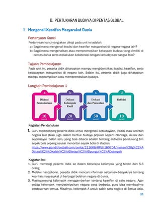 31
D. PERTUKARAN BUDAYA DI PENTAS GLOBAL
1. Mengenali Kearifan Masyarakat Dunia
Pertanyaan Kunci
Pertanyaan kunci yang akan dikaji pada unit ini adalah:
a) Bagaimana mengenali tradisi dan kearifan masyarakat di negara-negara lain?
b) Bagaimana mengenalkan atau mempromosikan kekayaan budaya yang dimiliki di
pentas dunia serta melakukan kolaborasi dengan kebudayaan bangsa lain?
Tujuan Pembelajaran
Pada unit ini, peserta didik diharapkan mampu mengidentiikasi tradisi, kearifan, serta
kebudayaan masyarakat di negara lain. Selain itu, peserta didik juga diharapkan
mampu menampilkan atau mempromosikan budaya.
Langkah Pembelajaran 1
Kegiatan Pendahuluan
1. Guru membimbing peserta didik untuk mengenali kebudayaan, tradisi atau kearifan
negara lain (bisa juga dalam bentuk budaya populer seperti olahraga, musik dan
sejenisnya). Salah satu yang bisa dibaca adalah tentang aktivitas pendukung tim
sepak bola Jepang seusai menonton sepak bola di stadion.
https://www.panditfootball.com/cerita/211668/RPU/180704/menan%20g%C2%A
Datau%C2%ADkalah%C2%ADtetap%C2%ADpungut%C2%ADsampah
Kegiatan Inti
1. Guru membagi peserta didik ke dalam beberapa kelompok yang terdiri dari 5-6
orang.
2. Melalui handphone, peserta didik mencari informasi sebanyak-banyaknya tentang
kearifan masyarakat di berbagai belahan negara di dunia.
3. Masing-masing kelompok menggambarkan tentang kearifan di satu negara. Agar
setiap kelompok mendeskripsikan negara yang berbeda, guru bisa membaginya
berdasarkan benua. Misalnya, kelompok A untuk salah satu negara di Benua Asia,
 