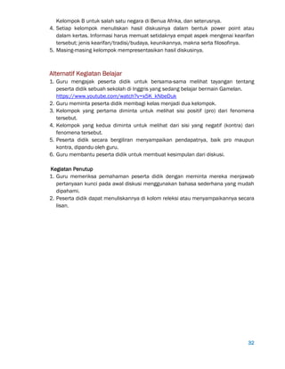 32
Kelompok B untuk salah satu negara di Benua Afrika, dan seterusnya.
4. Setiap kelompok menuliskan hasil diskusinya dalam bentuk power point atau
dalam kertas. Informasi harus memuat setidaknya empat aspek mengenai kearifan
tersebut; jenis kearifan/tradisi/budaya, keunikannya, makna serta filosofinya.
5. Masing-masing kelompok mempresentasikan hasil diskusinya.
Alternatif Kegiatan Belajar
1. Guru mengajak peserta didik untuk bersama-sama melihat tayangan tentang
peserta didik sebuah sekolah di Inggris yang sedang belajar bermain Gamelan.
https://www.youtube.com/watch?v=x5K_kNbeDuk
2. Guru meminta peserta didik membagi kelas menjadi dua kelompok.
3. Kelompok yang pertama diminta untuk melihat sisi positif (pro) dari fenomena
tersebut.
4. Kelompok yang kedua diminta untuk melihat dari sisi yang negatif (kontra) dari
fenomena tersebut.
5. Peserta didik secara bergiliran menyampaikan pendapatnya, baik pro maupun
kontra, dipandu oleh guru.
6. Guru membantu peserta didik untuk membuat kesimpulan dari diskusi.
Kegiatan Penutup
1. Guru memeriksa pemahaman peserta didik dengan meminta mereka menjawab
pertanyaan kunci pada awal diskusi menggunakan bahasa sederhana yang mudah
dipahami.
2. Peserta didik dapat menuliskannya di kolom releksi atau menyampaikannya secara
lisan.
 