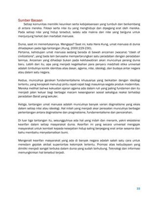 33
Sumber Bacaan
Setiap komunitas memiliki keunikan serta kebijaksanaan yang tumbuh dan berkembang
di antara mereka. Filosoi serta nilai itu yang menghidupi dan dipegang erat oleh mereka.
Pada setiap nilai yang hidup tersebut, selalu ada makna dan nilai yang berguna untuk
menjunjung harkat dan martabat manusia.
Dunia, saat ini memerlukannya. Mengapa? Saat ini, kata Hans Kung, umat manusia di dunia
dihadapkan pada tiga tantangan (Kung, 2000:229-230).
Pertama, kehidupan umat manusia sedang berada di bawah ancaman (wacana) "clash of
civilizations", yang tiada lain berusaha mempertarungkan satu peradaban dengan peradaban
lainnya. Ancaman yang dihadapi bukan pada kekhawatiran akan munculnya perang dunia
baru. Lebih dari itu, apa yang menjadi kegelisahan para penyeru madzhab etika universal
adalah timbulnya konlik identitas atas dasar, agama, nilai, ideologi, dan budaya antar negara
atau dalam satu negara.
Kedua, munculnya gerakan fundamentalisme khususnya yang berkaitan dengan ideologi
tertentu, yang kerapkali menutup pintu rapat-rapat bagi masuknya segala produk modernitas.
Mereka melihat bahwa kekuatan ajaran agama ada dalam ruh yang paling fundamen dan itu
menjadi jalan keluar bagi berbagai macam kesengsaran sosial sekaligus reaksi terhadap
peradaban Barat yang sekuler.
Ketiga, tantangan umat manusia adalah munculnya banyak varian dogmatisme yang eksis
dalam setiap nilai atau ideologi. Hal inilah yang menjadi akar persoalan munculnya berbagai
pertentangan antara dogmatisme dan pragmatisme, fundamentalisme dan pencerahan.
Di luar tiga tantangan itu, sesungguhnya ada hal yang indah dan menarik, yakni eksistensi
kearifan dalam setiap masyarakat dunia. Kearifan ini yang secara universal mengajak
masyarakat untuk kembali kepada kesejatian hidup saling berpegang erat antar sesama dan
bahu membahu menyelamatkan bumi.
Mengenali kearifan masyarakat yang ada di banyak negara adalah salah satu cara untuk
meredam gejolak akibat superioritas kelompok tertentu. Promosi atas kebudayaan yang
dimiliki menjadi sangat terbuka dalam dunia yang sudah terhubung. Teknologi dan informasi
memungkinkan hal tersebut terjadi.
 