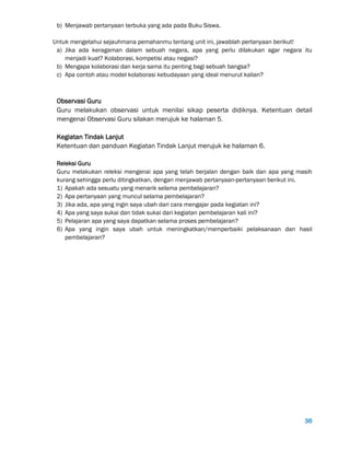 36
b) Menjawab pertanyaan terbuka yang ada pada Buku Siswa.
Untuk mengetahui sejauhmana pemahanmu tentang unit ini, jawablah pertanyaan berikut!
a) Jika ada keragaman dalam sebuah negara, apa yang perlu dilakukan agar negara itu
menjadi kuat? Kolaborasi, kompetisi atau negasi?
b) Mengapa kolaborasi dan kerja sama itu penting bagi sebuah bangsa?
c) Apa contoh atau model kolaborasi kebudayaan yang ideal menurut kalian?
Observasi Guru
Guru melakukan observasi untuk menilai sikap peserta didiknya. Ketentuan detail
mengenai Observasi Guru silakan merujuk ke halaman 5.
Kegiatan Tindak Lanjut
Ketentuan dan panduan Kegiatan Tindak Lanjut merujuk ke halaman 6.
Releksi Guru
Guru melakukan releksi mengenai apa yang telah berjalan dengan baik dan apa yang masih
kurang sehingga perlu ditingkatkan, dengan menjawab pertanyaan-pertanyaan berikut ini.
1) Apakah ada sesuatu yang menarik selama pembelajaran?
2) Apa pertanyaan yang muncul selama pembelajaran?
3) Jika ada, apa yang ingin saya ubah dari cara mengajar pada kegiatan ini?
4) Apa yang saya sukai dan tidak sukai dari kegiatan pembelajaran kali ini?
5) Pelajaran apa yang saya dapatkan selama proses pembelajaran?
6) Apa yang ingin saya ubah untuk meningkatkan/memperbaiki pelaksanaan dan hasil
pembelajaran?
 