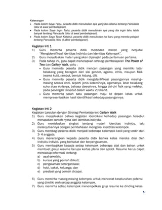 5
Keterangan
 Pada kolom Saya Tahu, peserta didik menuliskan apa yang dia ketahui tentang Pancasila
(diisi di awal pembelajaran).
 Pada kolom Saya Ingin Tahu, peserta didik menuliskan apa yang dia ingin tahu lebih
banyak tentang Pancasila (diisi di awal pembelajaran).
 Pada kolom Saya Telah Ketahui, peserta didik menuliskan hal baru yang mereka pelajari
tentang Pancasila (diisi di akhir pembelajaran).
Kegiatan Inti 1
1) Guru meminta peserta didik membaca materi yang berjudul
“Mengidentifikasi Identitas Individu dan Identitas Kelompok”.
2) Guru menjelaskan materi yang akan dipelajari pada pertemuan pertama.
3) Pada tahap ini, guru dapat menerapkan strategi pembelajaran The Power of
Two dan Gallery Walk, yaitu :
 Guru meminta peserta didik mencari pasangan yang memiliki latar
belakang yang beragam dari sisi gender, agama, etnis, maupun fisik
(warna kulit, rambut, bentuk hidung, dll).
 Guru meminta peserta didik mengidentifikasi pasangannya masing--
masing secara rinci, seperti jenis kelaminnya, agamanya, latar belakang
suku atau etnisnya, bahasa daerahnya, hingga ciri-ciri fisik yang melekat
pada pasangan tersebut dalam waktu 20 menit.
 Guru meminta salah satu pasangan maju ke depan kelas untuk
mempresentasikan hasil identifikasi terhadap pasangannya.
Kegiatan Inti 2
Kegiatan Lanjutan dengan Strategi Pembelajaran: Gallery Walk
1) Guru menjelaskan bahwa kegiatan identiikasi terhadap pasangan tersebut
merupakan contoh nyata dari identitas individu.
2) Guru menjelaskan singkat tentang materi identitas individu, lalu
melanjutkannya dengan pembahasan mengenai identitas kelompok.
3) Guru membagi peserta didik menjadi beberapa kelompok kecil yang terdiri dari
3- 4 anggota.
4) Guru menerangkan kepada peserta didik bahwa kelas mereka diisi oleh
individu-individu yang berbakat dan berpengalaman.
5) Guru membagikan kepada setiap kelompok beberapa alat dan bahan untuk
membuat group resume berupa kertas plano dan spidol. Resume harus dapat
mencakup informasi tentang:
a) asal sekolah;
b) kursus yang pernah diikuti;
c) pengalaman berorganisasi;
d) hobi, bakat, keluarga; dan
e) prestasi yang pernah dicapai.
6) Guru meminta masing-masing kelompok untuk mencatat keseluruhan potensi
yang dimiliki oleh setiap anggota kelompok.
7) Guru meminta setiap kelompok menempelkan grup resume ke dinding kelas
 