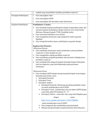 2. Apakah yang menyebabkan terjadinya perubahan wujud ini?
Persiapan Pembelajaran 1. Guru menyiapkan video
2. Guru menyiapkan LKPD
3. Guru menyiapkan alat dan bahan untuk demonstrasi
Kegiatan Pembelajaran Pendahuluan ( 5 menit )
 Guru membuka kegiatan pembelajaran dengan mengucapkan salam, dan
memulai kegiatan pembelajaran dengan meminta siswa untuk berdoa
(Beriman, Bertaqwa kepada TYME, berakhlak mulia)
 Guru memeriksa kehadiran siswa di kelas
 Guru mengajukan pertanyaan yang mengarah ke topik yang akan
dipelajari
 Guru menginformasikan tujuan pembelajaran yang akan dicapai
Kegiatan Inti (30 menit )
Diferensiasi Konten
 Guru melakukan demonstrasi untuk memberikan contoh perubahan
wujud zat.( es batu menjadi zat cair)
 Guru menggambar segitiga perubahan wujud zat
 Guru menjelaskan pengaruh perubahan suhu dan kalor terhadap proses
perubahan wujud zat
 Guru membagi kelas dengan kelompok-kelompok belajar berdasarkan
hasil test diagnostic yang telah dilaksanakan pada pertemuan
sebelumnya
Diferensiasi Proses
 Guru membagi LKPD kepada masing-masing kelompok sesuai dengan
kelompok gaya belajar ,yaitu :
1. Kelompok Kinestetik
2. Kelompok Visual
3. Kelompok Auditori
 Kelompok Kinestetik: Merancang percobaan,perubahan wujud
zat untuk mendiskusikan soal di LKPD
 Kelompok Visual , mediskusikan soal-soal dalam LKPD dengan
acuan buku paket IPA halaman 54 – 57
 Kelompok Auditori, menyimak video yang telah dibagikan guru
, dengan tautan :
https://www.youtube.com/watch?v=VEAY29HhPbc
untuk mendiskusikan soal di LKPD
 Guru mengamati dan membimbing semua kelompok
 Masing-masing kelompok mempresentasikan hasil diskusinya
 