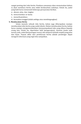 sangat penting dari teks berita. Pembaca umumnya akan memutuskan bahwa
ia akan membaca berita atau tidak berdasarkan judulnya. Untuk itu, judul
yang baik harus memenuhi beberapa persyaratan berikut.
a. akurat, jelas, dan ringkas
b. mencerminkan isi berita
c. menarik pembaca
d. bermakna tunggal (tidak ambigu atau membingungkan)
5. Membacakan Berita
Selain menulis sebuah teks berita, kalian juga diharapakan mampu
membacakan teks berita yang sudah ditulis. Dalam membacakan berita, kalian
harus mampu mengomunikasikan (menyampaikan) teks yang dibaca kepada
orang lain. Untuk itu, diperlukan lafal (pengucapan), intonasi (nada naik
turun), jeda, vokal (kenyaringan suara), dan ekspresi (mimik wajah) yang jelas
dan tepat. Tujuan akhir dari pembacaan berita adalah pendengar dapat
mengerti informasi yang ingin kita sampaikan.
 