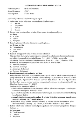 ASESMEN DIAGNOSTIK AWAL PEMBELAJARAN
Mata Pelajaran : Bahasa Indonesia
Kelas/Semester : VII/1
Materi pokok : Teks Berita
Jawablah pertanyaan berikut dengan tepat!
1. Teks yang berisi informasi secara akurat disebut teks …
a. Berita
b. Eksplanasi
c. Narasi
d. Ulasan
2. Unsur yang menanyakan pelaku dalam suatu kejadian adalah ….
a. Siapa
b. Di mana
c. Kapan
d. Mengapa
3. Pada bagian awal berita disebut sebagai bagian …
a. Kepala berita
b. Tubuh berita
c. Ekor berita
d. Judul
4. Bacalah penggalan berita berikut secara saksama!
Tiga pendaki Gunung Lawu mengalami masalah kesehatan setelah memaksakan
mendaki di cuaca ekstrim pada Minggu (7/11/2021). Akhirnya, mereka
diefakuasi Tim SAR Kabupaten Karanganyar Senin (8/11/2021) dini hari WIB.
Kata tidak baku yang terdapat dalam teks berita di atas adalah ….
a. Mendaki, ekstrim
b. Ekstrim, akhirnya
c. Akhirnya, diefakuasi
d. Ekstrim, diefakuasi
5. Bacalah penggalan teks berita berikut!
Bulus berukuran jumbo yang ditemukan warga di sekitar lokasi terowongan kuno
yang ditemukan di Dusun Samber, Desa Sabrang Lor, Kecamatan Trucuk, Klaten,
Jawa Tengah, diperkirakan berusia sekitar 100 tahun. Hal itu diperkirakan
berdasarkan ukuran hewan tersebut yang cukup besar dan beratnya sekitar 20 kg.
(Sumber: Solopos.com, 7-9-2021).
Topik teks berita di atas adalah ….
a. alasan ditemukannya bulus jumbo di sekitar lokasi terowongan kuno Dusun
Samber, Sabrang Lor, Trucuk, Klaten.
b. penemu bulus jumbo di sekitar lokasi terowongan kuno Dusun Samber, Sabrang
Lor, Trucuk, Klaten.
c. umur bulus jumbo yang ditemukan di sekitar lokasi terowongan kuno Dusun
Samber, Sabrang Lor, Trucuk, Klaten.
d. penyebab bulus jumbo yang ditemukan di sekitar lokasi terowongan kuno
Dusun Samber, Sabrang Lor, Trucuk, Klaten bisa berumur 100 tahun
6. Dalam teks berita terdapat kalimat pendapat dari narasumber yang ditulis dengan
kalimat ….
a. Langsung
b. Tidak langsung
c. Tunggal
d. Majemuk
 