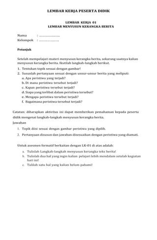 LEMBAR KERJA PESERTA DIDIK
LEMBAR KERJA 01
LEMBAR MENYUSUN KERANGKA BERITA
Nama : ………………….
Kelompok : ………………….
Petunjuk
Setelah mempelajari materi menyusun kerangka berita, sekarang saatnya kalian
menyusun kerangka berita. Ikutilah langkah-langkah berikut.
1. Tentukan topik sesuai dengan gambar!
2. Susunlah pertanyaan sesuai dengan unsur-unsur berita yang meliputi:
a. Apa peristiwa yang terjadi?
b. Di mana peristiwa tersebut terjadi?
c. Kapan peristiwa tersebut terjadi?
d. Siapa yang terlibat dalam peristiwa tersebut?
e. Mengapa peristiwa tersebut terjadi?
f. Bagaimana peristiwa tersebut terjadi?
Catatan: diharapkan aktivitas ini dapat memberikan pemahaman kepada peserta
didik mengenai langkah-langkah menyusun kerangka berita.
Jawaban
1. Topik diisi sesuai dengan gambar peristiwa yang dipilih.
2. Pertanyaan disusun dan jawaban disesuaikan dengan peristiwa yang diamati.
Untuk asesmen formatif berkaitan dengan LK-01 di atas adalah:
a. Tulislah Langkah-langkah menyusun kerangka teks berita!
b. Tulislah dua hal yang ingin kalian pelajari lebih mendalam setelah kegiatan
hari ini!
c. Tulilah satu hal yang kalian belum pahami!
 