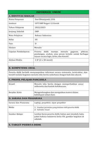 INFORMASI UMUM
A. IDENTITAS SEKOLAH
Nama Penyusun Dwi Oktaviyanti, S.Pd.
Institusi UPT SMP Negeri 12 Gresik
Tahun Pelajaran 2022/2023
Jenjang Sekolah SMP
Mata Pelajaran Bahasa Indonesia
Kelas VII
Fase D
Elemen Menulis
Capaian Pembelajaran Peserta didik mampu menulis gagasan, pikiran,
pandangan, arahan, atau pesan tertulis untuk berbagai
tujuan secara logis, kritis, dan kreatif.
Alokasi Waktu 2 JP (2 x 40 menit)
B. KOMPETENSI AWAL
Peserta didik berlatih menyampaikan informasi secara sistematis, terstruktur, dan
kreatif melalui kegiatan menulis teks berita sederhana dengan baik dan akurat.
C. PROFIL PELAJAR PANCASILA
Kreatif Menulis teks berita dengan memperhatikan unsur
adiksimba dan kaidah kebahasaan.
Berpikir Kritis Mengembangkan dan mengaitkan materi dalam
kehidupan sehari-hari.
D. SARANA DAN PRASARANA
Sarana dan Prasarana Laptop, proyektor, layar proyektor
Media 1. Gambar peristiwa yang dialami oleh peserta didik.
2. Salindia visual
Sumber Belajar Lembar kerja peserta didik, bahan ajar (modul), buku
paket bahasa Indonesia kelas VII, gambar kegiatan di
sekolah.
E. TARGET PESERTA DIDIK
 