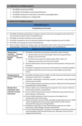 D. PERSIAPAN PEMBELAJARAN
1. Pendidik menyusun LKPD.
2. Pendidik menyiapkan media pembelajaran.
3. Pendidik menyusun instrumen assesmen yang digunakan.
4. Pendidik melakukan tes diagnostik.
E. KEGIATAN PEMBELAJARAN
PERTEMUAN KE-1
Pendahuluan (10 menit)
1. Pendidik membuka pembelajaran dengan memberi salam dan mengajak berdoa (Beriman
dan bertakwa kepada Tuhan Yang Maha Esa).
2. Pendidik memeriksa kehadiran peserta didik.
3. Pendidik mengaitkan materi yang akan dipelajari dengan pengalaman peserta didik.
4. Pendidik menyampaikan tujuan pembelajaran.
5. Kelas terbagi menjadi dua bagian yakni (a) kelompok cukup mahir dan (b) kelompok perlu
pendampingan. Kelompok ini dibentuk dari hasil asesmen awal pembelajaran.
Kegiatan Inti (60 menit)
Memberikan
orientasi tentang
permasalahan
kepada peserta
didik.
1. Pendidik memberikan pertanyaan pemantik, seperti berikut.
a. Apakah kalian pernah mendengar informasi yang berkaitan
dengan suatu peristiwa?
b. Peristiwa apa yang ramai dibicarakan akhir-akhir ini?
c. Bagaimana peristiwa tersebut bisa terjadi?
2. Peserta didik diajak untuk mengamati sebuah gambar tentang suatu
peristiwa.
3. Pendidik mengajukan pertanyaan terkait gambar yang ditanyangkan.
4. Pendidik memberikan materi menyusun kerangka menulis teks
berita.
Mengorganisasi
peserta didik dalam
belajar.
5. Pendidik membagi peserta didik menjadi beberapa kelompok. Setiap
kelompok terdiri atas 3-4 anggota.
6. Pendidik memberikan beberapa gambar peristiwa yang diberikan
kepada peserta didik.
7. Peserta didik menyusun pertanyaan (unsur adiksimba) terkait gambar
yang diberikan oleh pendidik.
Memberikan 8. Peserta didik secara berkelompok mengamati dan mencari informasi
bimbingan pada berdasarkan gambar yang diamati.
individu maupun 9. Peserta didik menjawab pertanyaan adiksimba yang sudah disusun
kelompok. pada kegiatan sebelumnya.
10. Peserta didik berdiskusi untuk menyusun kerangka berita
berdasarkan hasil temuannya.
11. Untuk membantu peserta didik, pendidik mengarahkan peserta didik
untuk mengingat peristiwa yang sudah dialami untuk menulis
sebuah berita yang sesuai dengan fakta.
12. Pendidik memberikan arahan lebih banyak pada peserta didik
kelompok C dibandingkan dengan kelompok B.
13. Peserta didik kelompok C menyusun kerangka berdasarkan peristiwa
yang disepakati oleh kelompok (bencana, olahraga, atau peristiwa
yang pernah dialami).
 