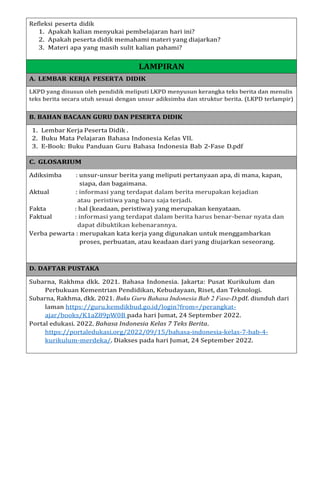 Refleksi peserta didik
1. Apakah kalian menyukai pembelajaran hari ini?
2. Apakah peserta didik memahami materi yang diajarkan?
3. Materi apa yang masih sulit kalian pahami?
LAMPIRAN
A. LEMBAR KERJA PESERTA DIDIK
LKPD yang disusun oleh pendidik meliputi LKPD menyusun kerangka teks berita dan menulis
teks berita secara utuh sesuai dengan unsur adiksimba dan struktur berita. (LKPD terlampir)
B. BAHAN BACAAN GURU DAN PESERTA DIDIK
1. Lembar Kerja Peserta Didik .
2. Buku Mata Pelajaran Bahasa Indonesia Kelas VII.
3. E-Book: Buku Panduan Guru Bahasa Indonesia Bab 2-Fase D.pdf
C. GLOSARIUM
Adiksimba : unsur-unsur berita yang meliputi pertanyaan apa, di mana, kapan,
siapa, dan bagaimana.
Aktual : informasi yang terdapat dalam berita merupakan kejadian
atau peristiwa yang baru saja terjadi.
Fakta : hal (keadaan, peristiwa) yang merupakan kenyataan.
Faktual : informasi yang terdapat dalam berita harus benar-benar nyata dan
dapat dibuktikan kebenarannya.
Verba pewarta : merupakan kata kerja yang digunakan untuk menggambarkan
proses, perbuatan, atau keadaan dari yang diujarkan seseorang.
D. DAFTAR PUSTAKA
Subarna, Rakhma dkk. 2021. Bahasa Indonesia. Jakarta: Pusat Kurikulum dan
Perbukuan Kementrian Pendidikan, Kebudayaan, Riset, dan Teknologi.
Subarna, Rakhma, dkk. 2021. Buku Guru Bahasa Indonesia Bab 2 Fase-D.pdf. diunduh dari
laman https://guru.kemdikbud.go.id/login?from=/perangkat-
ajar/books/K1aZ89pW0B pada hari Jumat, 24 September 2022.
Portal edukasi. 2022. Bahasa Indonesia Kelas 7 Teks Berita.
https://portaledukasi.org/2022/09/15/bahasa-indonesia-kelas-7-bab-4-
kurikulum-merdeka/. Diakses pada hari Jumat, 24 September 2022.
 