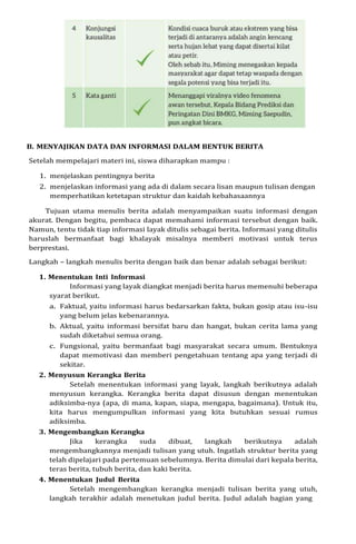 B. MENYAJIKAN DATA DAN INFORMASI DALAM BENTUK BERITA
Setelah mempelajari materi ini, siswa diharapkan mampu :
1. menjelaskan pentingnya berita
2. menjelaskan informasi yang ada di dalam secara lisan maupun tulisan dengan
memperhatikan ketetapan struktur dan kaidah kebahasaannya
Tujuan utama menulis berita adalah menyampaikan suatu informasi dengan
akurat. Dengan begitu, pembaca dapat memahami informasi tersebut dengan baik.
Namun, tentu tidak tiap informasi layak ditulis sebagai berita. Informasi yang ditulis
haruslah bermanfaat bagi khalayak misalnya memberi motivasi untuk terus
berprestasi.
Langkah – langkah menulis berita dengan baik dan benar adalah sebagai berikut:
1. Menentukan Inti Informasi
Informasi yang layak diangkat menjadi berita harus memenuhi beberapa
syarat berikut.
a. Faktual, yaitu informasi harus bedarsarkan fakta, bukan gosip atau isu-isu
yang belum jelas kebenarannya.
b. Aktual, yaitu informasi bersifat baru dan hangat, bukan cerita lama yang
sudah diketahui semua orang.
c. Fungsional, yaitu bermanfaat bagi masyarakat secara umum. Bentuknya
dapat memotivasi dan memberi pengetahuan tentang apa yang terjadi di
sekitar.
2. Menyusun Kerangka Berita
Setelah menentukan informasi yang layak, langkah berikutnya adalah
menyusun kerangka. Kerangka berita dapat disusun dengan menentukan
adiksimba-nya (apa, di mana, kapan, siapa, mengapa, bagaimana). Untuk itu,
kita harus mengumpulkan informasi yang kita butuhkan sesuai rumus
adiksimba.
3. Mengembangkan Kerangka
Jika kerangka suda dibuat, langkah berikutnya adalah
mengembangkannya menjadi tulisan yang utuh. Ingatlah struktur berita yang
telah dipelajari pada pertemuan sebelumnya. Berita dimulai dari kepala berita,
teras berita, tubuh berita, dan kaki berita.
4. Menentukan Judul Berita
Setelah mengembangkan kerangka menjadi tulisan berita yang utuh,
langkah terakhir adalah menetukan judul berita. Judul adalah bagian yang
 