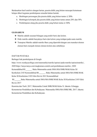 Berdasarkan hasil analisis ulangan harian, peserta didik yang belum mencapai ketuntasan
belajar diberi kegiatan pembelajaran remedial dalam bentuk:
a. Bimbingan perorangan jika peserta didik yang belum tuntas ≤ 20%
b. Bimbingan kelompok jika peserta didik yang belum tuntas antara 20% dan 50%
c. Pembelajaran ulang jika peserta didik yang belum tuntas ≥ 50%
GLOSARIUM
❖ Matriks adalah susunan bilangan yang terdiri baris dan kolom.
❖ Ordo matriks adalah banyaknya baris dan kolom yang terdapat pada suatu matriks
❖ Transpose Matriks adalah matriks Baru yang diperoleh dengan cara manukar elemen
elemen baris menjadi elemen elemen kolom atau sebaliknya
DAFTAR PUSTAKA
Berbagai link pembelajaran di Google
https://www.wardayacollege.com/matematika/matriks/operasi-pada-matriks/operasimatriks/,
2020 https://tanya-tanya.com/rangkuman-contoh-soal-pembahasan-matriks/, 2020
Kemendikbud RI.______. Buku Matematika untuk SMA/MA/SMK/MAK Kelas XI
Kurikulum 2103 Kemendikbud RI.______. Buku Matematika untuk SMA/MA/SMK/MAK
Kelas XI Kurikulum 2103 Edisi Revisi 2015 Kemendikbud
RI.______.Buku Matematika untuk SMA/MA/SMK/MAK Kelas XI Kurikulum 2103 Edisi
Revisi 2017
Kasmina dan Taoli. 2017. Matematika Untuk SMK/MAK Kelas X. Jakarta: Erlangga.
Kementerian Pendidikan dan Kebudayaan. Matematika SMA/MA/SMK/MK. 2017. Jakarta:
Kementerian Pendidikan dan Kebudayaan.
 