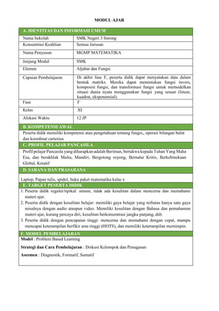 MODUL AJAR
A. IDENTITAS DAN INFORMASI UMUM
Nama Sekolah SMK Negeri 3 Sorong
Konsentrasi Keahlian Semua Jurusan
Nama Penyusun MGMP MATEMATIKA
Jenjang Modul SMK
Elemen Aljabar dan Fungsi
Capaian Pembelajaran Di akhir fase F, peserta didik dapat menyatakan data dalam
bentuk matriks. Mereka dapat menentukan fungsi invers,
komposisi fungsi, dan transformasi fungsi untuk memodelkan
situasi dunia nyata menggunakan fungsi yang sesuai (linear,
kuadrat, eksponensial).
Fase F
Kelas XI
Alokasi Waktu 12 JP
B. KOMPETENSI AWAL
Peserta didik memiliki kompetensi atau pengetahuan tentang fungsi,, operasi bilangan bulat
dan koordinat cartesius
C. PROFIL PELAJAR PANCASILA
Profil pelajar Pancasila yang diharapkan adalah Beriman, bertakwa kepada Tuhan Yang Maha
Esa, dan berakhlak Mulia, Mandiri, Bergotong royong, Bernalar Kritis, Berkebinekaan
Global, Kreatif
D. SARANA DAN PRASARANA
Laptop, Papan tulis, spidol, buku paket matematika kelas x
E. TARGET PESERTA DIDIK
1. Peserta didik reguler/tipikal: umum, tidak ada kesulitan dalam mencerna dan memahami
materi ajar.
2. Peserta didik dengan kesulitan belajar: memiliki gaya belajar yang terbatas hanya satu gaya
misalnya dengan audio ataupun video. Memiliki kesulitan dengan Bahasa dan pemahaman
materi ajar, kurang percaya diri, kesulitan berkonsentrasi jangka panjang, dsb.
3. Peserta didik dengan pencapaian tinggi: mencerna dan memahami dengan cepat, mampu
mencapai keterampilan berfikir aras tinggi (HOTS), dan memiliki keterampilan memimpin.
F. MODEL PEMBELAJARAN
Model : Problem Based Learning
Strategi dan Cara Pembelajaran : Diskusi Kelompok dan Penugasan
Asesmen : Diagnostik, Formatif, Sumatif
 