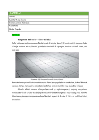 LAMPIRAN
Materi
Lembar Kerja Siswa
Form Asesmen Penilaian
Glosarium
Daftar Pustaka
MATERI
Pengertian dan unsur – unsur matriks
Coba kalian perhatikan susunan benda-benda di sekitar kamu! Sebagai contoh, susunan buku
di meja, susunan buku di lemari, posisi siswa berbaris di lapangan, susunan keramik lantai, dan
lain-lain.
Tentu kalian dapat melihat susunan tersebut dapat berupa pola baris atau kolom, bukan? Bentuk
susunan berupa baris dan kolom akan melahirkan konsep matriks yang akan kita pelajari.
Matriks adalah susunan bilangan berbentuk persegi atau persegi panjang yang diatur
menurut baris dan kolom, dan ditempatkan dalam tanda kurung biasa atau kurung siku. Matriks
diberi nama dengan menggunakan huruf kapital, seperti A, B, dan C Ciri-ciri makhluk hidup
antara lain :
 