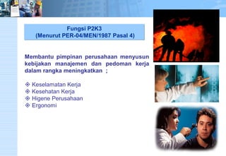Fungsi P2K3(Menurut PER-04/MEN/1987 Pasal 4) Membantupimpinanperusahaanmenyusunkebijakanmanajemendanpedomankerjadalamrangkameningkatkan; 
Keselamatan Kerja 
Kesehatan Kerja 
Higene Perusahaan 
Ergonomi  