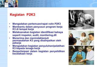 KegiatanP2K3 
•Mengadakan pertemuan/rapat rutin P2K3 
•Membantu dalam penyusun program kerja K3 di tempat kerja 
•Melaksanakan kegiatan identifikasi bahaya 
seperti inspeksi, audit, monitoring,dll 
•Menerima dan menindaklanjuti permasalahan K3 yang disampaikan oleh pekerja 
•Mengadakan kegiatan penyuluhan/pelatihan K3 kepada tenaga kerja 
•Berpartisipasidalamkegiatanpenyelidikankecelakaankerja  