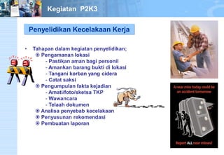 Penyelidikan Kecelakaan Kerja 
• Tahapan dalam kegiatan penyelidikan; 
 Pengamanan lokasi 
- Pastikan aman bagi personil 
- Amankan barang bukti di lokasi 
- Tangani korban yang cidera 
- Catat saksi 
 Pengumpulan fakta kejadian 
- Amati/foto/sketsa TKP 
- Wawancara 
- Telaah dokumen 
 Analisa penyebab kecelakaan 
 Penyusunan rekomendasi 
 Pembuatan laporan 
Kegiatan P2K3 
 