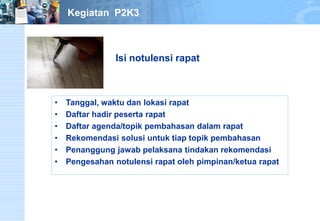 •Tanggal,waktudanlokasirapat 
•Daftarhadirpesertarapat 
•Daftaragenda/topikpembahasandalamrapat 
•Rekomendasisolusiuntuktiaptopikpembahasan 
•Penanggungjawabpelaksanatindakanrekomendasi 
•Pengesahannotulensirapatolehpimpinan/ketuarapat 
Isi notulensi rapat 
Kegiatan P2K3  