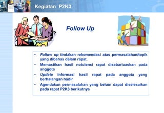 • Follow up tindakan rekomendasi atas permasalahan/topik 
yang dibahas dalam rapat. 
• Memastikan hasil notulensi rapat disebarluaskan pada 
anggota 
• Update informasi hasil rapat pada anggota yang 
berhalangan hadir 
• Agendakan permasalahan yang belum dapat diselesaikan 
pada rapat P2K3 berikutnya 
Follow Up 
Kegiatan P2K3 
 