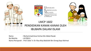 Nama : Muhammad Anas Farhan Bin Abdul Razak
No Matriks : A170013
Nama Pensyarah : Prof. Dato’ Ir. Dr. Riza Atiq Abdullah Bin Orang Kaya Rahmat
LMCP 1602
PENDIDIKAN KANAK-KANAK OLEH
IBUBAPA DALAM ISLAM
 