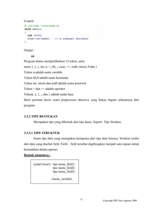 Contoh :




Output :


Program diatas memperlihatkan 15 token, yaitu
main, (, ), {, int, n, =, 66, ;, cout, <<, endl, return, 0 dan }
Token n adalah suatu variable
Token 66,0 adalah suatu konstanta
Token int, return dan endl adalah suatu keyword
Token = dan << adalah operator
Token(, ), {, ;, dan } adalah tanda baca
Baris pertama berisi suatu prepocessor directive yang bukan bagian sebenarnya dari
program


3.3.2 TIPE BENTUKAN
        Merupakan tipe yang dibentuk dari tipe dasar. Seperti Tipe Struktur.


3.3.2.1 TIPE STRUKTUR
        Suatu tipe data yang merupakan kumpulan dari tipe data lainnya. Struktur terdiri
dari data yang disebut field. Field – field tersebut digabungkan menjadi satu tujuan untuk
kemudahan dalam operasi.
Bentuk umumnya :

        tyedef struct{ tipe nama_field1;
                       tipe nama_field2;
                       tipe nama_field3;
                       ....
                      }nama_variabel;




                                                 11                Copyright PIK Unsri Agustus 2006
 