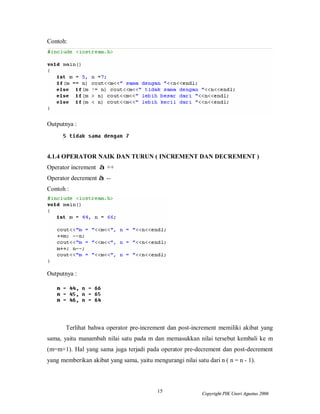 Contoh:




Outputnya :




4.1.4 OPERATOR NAIK DAN TURUN ( INCREMENT DAN DECREMENT )
Operator increment à ++
Operator decrement à --
Contoh :




Outputnya :




       Terlihat bahwa operator pre-increment dan post-increment memiliki akibat yang
sama, yaitu manambah nilai satu pada m dan memasukkan nilai tersebut kembali ke m
(m=m+1). Hal yang sama juga terjadi pada operator pre-decrement dan post-decrement
yang memberikan akibat yang sama, yaitu mengurangi nilai satu dari n ( n = n - 1).



                                           15                Copyright PIK Unsri Agustus 2006
 