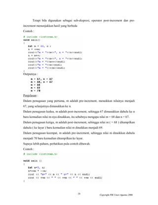 Tetapi bila digunakan sebagai sub-ekspresi, operator post-increment dan pre-
increment menunjukkan hasil yang berbeda
Contoh :




Outputnya :




Penjelasan :
Dalam penugasan yang pertama, m adalah pre-increment, menaikkan nilainya menjadi
67, yang selanjutnya dimasukkan ke n.
Dalam penugasan kedua, m adalah post-increment, sehingga 67 dimasukkan dahulu ke n
baru kemudian nilai m-nya dinaikkan, itu sebabnya mengapa nilai m = 68 dan n = 67.
Dalam penugasan ketiga, m adalah post-increment, sehingga nilai m ( = 68 ) ditampilkan
dahulu ( ke layar ) baru kemudian nilai m dinaikkan menjadi 69.
Dalam penugasan keempat, m adalah pre-increment, sehingga nilai m dinaikkan dahulu
menjadi 70 baru kemudian ditampilkan ke layar.
Supaya lebih paham, perhatikan pula contoh dibawah.
Contoh :




                                           16               Copyright PIK Unsri Agustus 2006
 