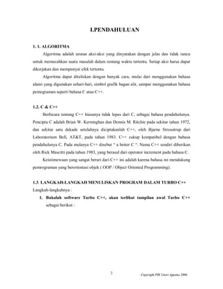 I.PENDAHULUAN

1. 1. ALGORITMA
     Algoritma adalah urutan aksi-aksi yang dinyatakan dengan jelas dan tidak rancu
untuk memecahkan suatu masalah dalam rentang waktu tertentu. Setiap aksi harus dapat
dikerjakan dan mempunyai efek tertentu.
     Algoritma dapat dituliskan dengan banyak cara, mulai dari menggunakan bahasa
alami yang digunakan sehari-hari, simbol grafik bagan alir, sampai menggunakan bahasa
pemograman seperti bahasa C atau C++.


1.2. C & C++
     Berbicara tentang C++ biasanya tidak lepas dari C, sebagai bahasa pendahulunya.
Pencipta C adalah Brian W. Kerninghan dan Dennis M. Ritchie pada sekitar tahun 1972,
dan sekitar satu dekade setelahnya diciptakanlah C++, oleh Bjarne Stroustrup dari
Laboratorium Bell, AT&T, pada tahun 1983. C++ cukup kompatibel dengan bahasa
pendahulunya C. Pada mulanya C++ disebut “ a better C “. Nama C++ sendiri diberikan
oleh Rick Mascitti pada tahun 1983, yang berasal dari operator increment pada bahasa C.
     Keistimewaan yang sangat berari dari C++ ini adalah karena bahasa ini mendukung
pemrograman yang berorientasi objek ( OOP / Object Oriented Programming).


1.3. LANGKAH-LANGKAH MENULISKAN PROGRAM DALAM TURBO C++
Langkah-langkahnya :
   1. Bukalah software Turbo C++, akan terlihat tampilan awal Turbo C++
       sebagai berikut :




                                           2                Copyright PIK Unsri Agustus 2006
 