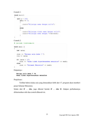 Contoh 1:




Contoh 2:




Outputnya :




Penjelesan :
       Terlihat bahwa kalau usia yang dimasukkan lebih dari 17, program akan memberi
pesan Selamat Menonton.
Selain dari if … else, juga dikenal bentuk if … else if. Adapun perbedaannya
diilustrasikan oleh dua contoh dibawah ini.




                                              25         Copyright PIK Unsri Agustus 2006
 