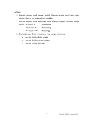 Latihan :
   1. Buatlah program untuk mencari apakah bilangan tersebut ganjil atau genap,
      dimana bilangan merupakan piranti masukkan
   2. Buatlah program untuk menseleksi suatu bilangan dengan ketentuan sebagai
      berikut : 0<=nilai <30         : Nilai rendah
                30<=nilai < 60       : Nilai sedang
                60<=nilai<=100       : Nilai tinggi
   3. Buatlah program dalam bentuk menu yang mampu menghitung :
            a. Luas dan Keliling Bujur sangkar
            b. Luas dan Keliling persegi panjang
            c. Luas dan keliling lingkaran




                                             29       Copyright PIK Unsri Agustus 2006
 