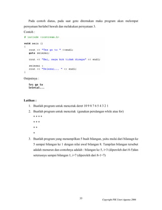 Pada contoh diatas, pada saat goto ditemukan maka program akan melompat
pernyataan berlabel bawah dan melakukan pernyataan 3.
Contoh :




Outputnya :




Latihan :
   1. Buatlah program untuk mencetak deret 10 9 8 7 6 5 4 3 2 1
   2. Buatlah program untuk mencetak (gunakan perulangan while atau for)
       ****
       ***
       **
       *
   3. Buatlah program yang menampilkan 5 buah bilangan, yaitu mulai dari bilanagn ke
       5 sampai bilangan ke 1 dengan nilai awal bilangan 8. Tampilan bilangan tersebut
       adalah menurun dan contohnya adalah : bilangan ke 5, i=3 (diperoleh dari 8-5)dan
       seterusnya sampai bilangan 1, i=7 (diperoleh dari 8-1=7)




                                          35                Copyright PIK Unsri Agustus 2006
 