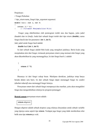 Penjelasan :
// Fungsi Perkalian
// tipe_return nama_fungsi (tipe_argument argumen)




     Fungsi yang didefinisikan oleh pemrogram terdiri atas dua bagian, yaitu judul
(header) dan isi (body). Judul dari sebuah fungsi terdiri dari tipe return (double), nama
fungsi (hasil) dan list parameter ( int A, int B).
Jadi, judul untuk fungsi hasil adalah
    double hasil (int A, int B)
   Isi dari sebuah fungsi adalah blok kode yang mengikuti judulnya. Berisi kode yang
menjalankan aksi dari fungsi, termasuk pernyataan return yang memuat nilai fungsi yang
akan dikembalikan ke yang memanggilnya, Isi dari fungsi hasil ( ) adalah


    {
        return A * B;
    }


   Biasanya isi dari fungsi cukup besar. Meskipun demikian, judulnya tetap hanya
berada dalam satu baris. Isi dari sebuah fungsi dapat memanggil fungsi itu sendiri
(disebut rekursif) atau memanggil fungsi lainnya.
   Pernyataan return dari sebuah fungsi mempunyai dua manfaat, yaitu akan mengakhiri
fungsi dan mengembalikan nilainya ke program pemanggil.


Bentuk umum pernyataan return adalah :

    return ekspresi;

Dengan ekspresi adalah sebuah ekspresi yang nilainya dinyatakan untuk sebuah variable
yang tipenya sama seperti tipe return. Terdapat juga fungsi yang tidak memberikan nilai
balik atau tipe returnnya void.


                                              38             Copyright PIK Unsri Agustus 2006
 