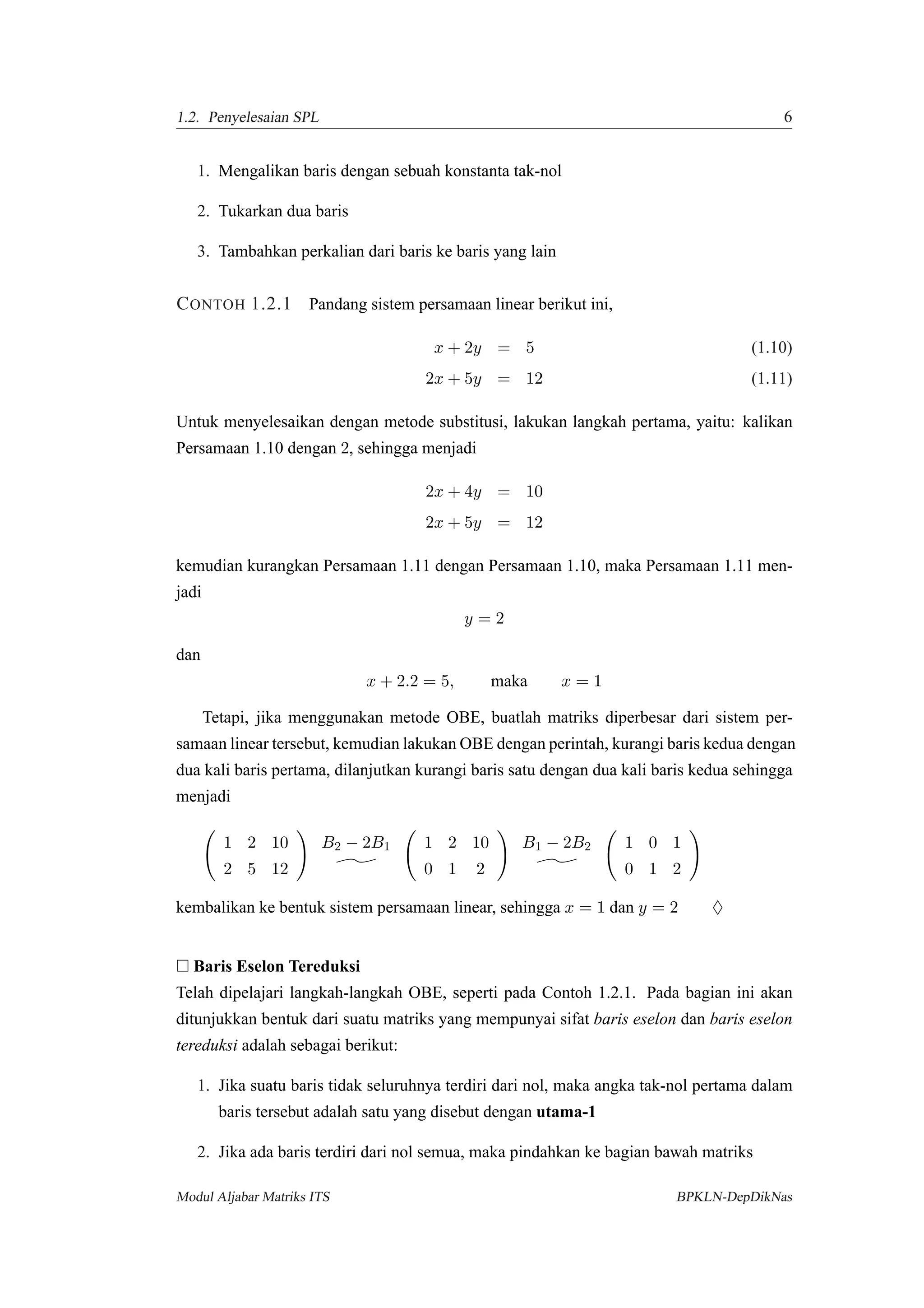 1.2. Penyelesaian SPL 6
1. Mengalikan baris dengan sebuah konstanta tak-nol
2. Tukarkan dua baris
3. Tambahkan perkalian dari baris ke baris yang lain
CONTOH 1.2.1 Pandang sistem persamaan linear berikut ini,
x + 2y = 5 (1.10)
2x + 5y = 12 (1.11)
Untuk menyelesaikan dengan metode substitusi, lakukan langkah pertama, yaitu: kalikan
Persamaan 1.10 dengan 2, sehingga menjadi
2x + 4y = 10
2x + 5y = 12
kemudian kurangkan Persamaan 1.11 dengan Persamaan 1.10, maka Persamaan 1.11 men-
jadi
y = 2
dan
x + 2.2 = 5, maka x = 1
Tetapi, jika menggunakan metode OBE, buatlah matriks diperbesar dari sistem per-
samaan linear tersebut, kemudian lakukan OBE dengan perintah, kurangi baris kedua dengan
dua kali baris pertama, dilanjutkan kurangi baris satu dengan dua kali baris kedua sehingga
menjadi
1 2 10
2 5 12
B2 − 2B1 1 2 10
0 1 2
B1 − 2B2 1 0 1
0 1 2
kembalikan ke bentuk sistem persamaan linear, sehingga x = 1 dan y = 2 ♦
Baris Eselon Tereduksi
Telah dipelajari langkah-langkah OBE, seperti pada Contoh 1.2.1. Pada bagian ini akan
ditunjukkan bentuk dari suatu matriks yang mempunyai sifat baris eselon dan baris eselon
tereduksi adalah sebagai berikut:
1. Jika suatu baris tidak seluruhnya terdiri dari nol, maka angka tak-nol pertama dalam
baris tersebut adalah satu yang disebut dengan utama-1
2. Jika ada baris terdiri dari nol semua, maka pindahkan ke bagian bawah matriks
Modul Aljabar Matriks ITS BPKLN-DepDikNas
 