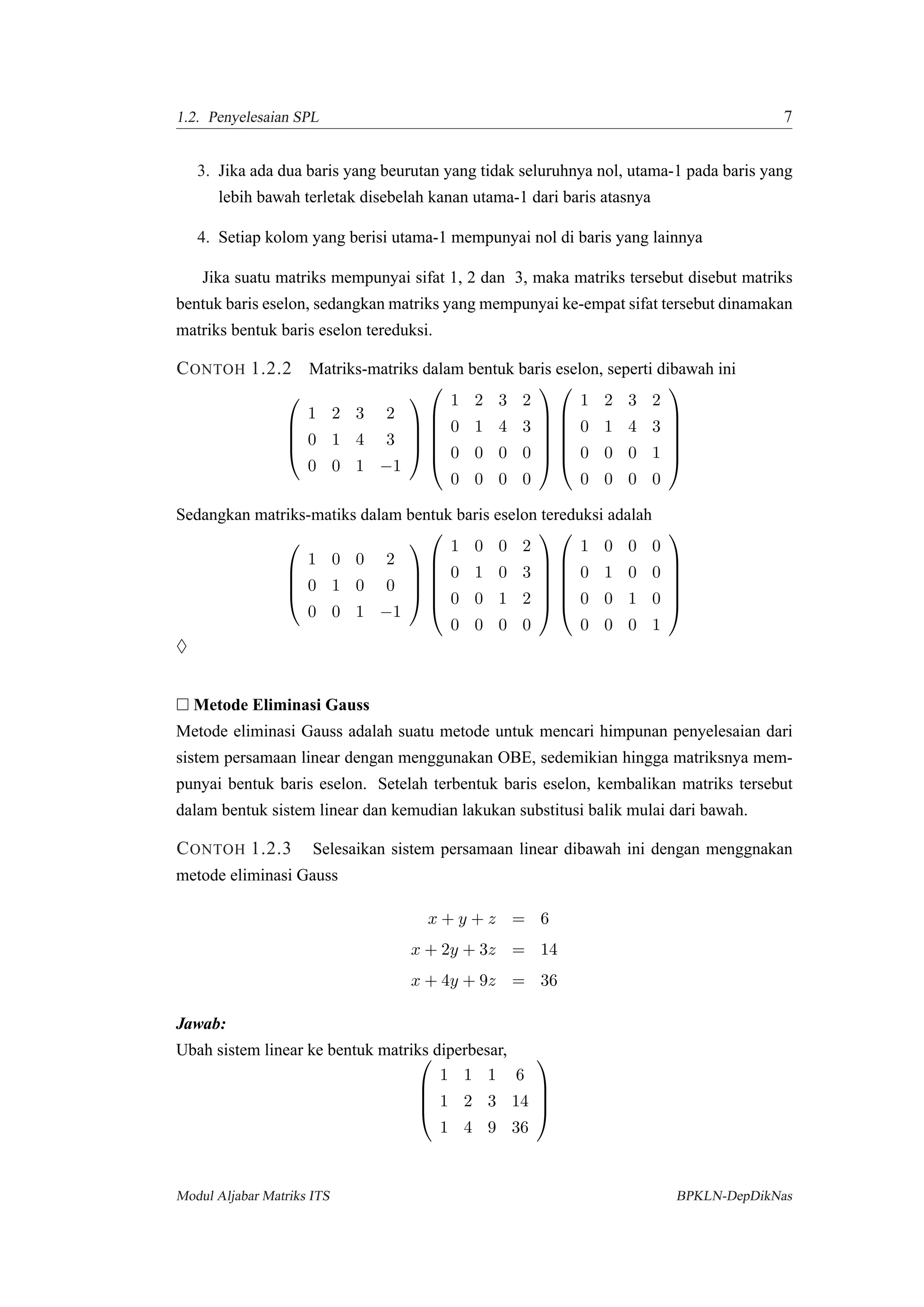 1.2. Penyelesaian SPL 7
3. Jika ada dua baris yang beurutan yang tidak seluruhnya nol, utama-1 pada baris yang
lebih bawah terletak disebelah kanan utama-1 dari baris atasnya
4. Setiap kolom yang berisi utama-1 mempunyai nol di baris yang lainnya
Jika suatu matriks mempunyai sifat 1, 2 dan 3, maka matriks tersebut disebut matriks
bentuk baris eselon, sedangkan matriks yang mempunyai ke-empat sifat tersebut dinamakan
matriks bentuk baris eselon tereduksi.
CONTOH 1.2.2 Matriks-matriks dalam bentuk baris eselon, seperti dibawah ini




1 2 3 2
0 1 4 3
0 0 1 −1










1 2 3 2
0 1 4 3
0 0 0 0
0 0 0 0












1 2 3 2
0 1 4 3
0 0 0 1
0 0 0 0






Sedangkan matriks-matiks dalam bentuk baris eselon tereduksi adalah




1 0 0 2
0 1 0 0
0 0 1 −1










1 0 0 2
0 1 0 3
0 0 1 2
0 0 0 0












1 0 0 0
0 1 0 0
0 0 1 0
0 0 0 1






♦
Metode Eliminasi Gauss
Metode eliminasi Gauss adalah suatu metode untuk mencari himpunan penyelesaian dari
sistem persamaan linear dengan menggunakan OBE, sedemikian hingga matriksnya mem-
punyai bentuk baris eselon. Setelah terbentuk baris eselon, kembalikan matriks tersebut
dalam bentuk sistem linear dan kemudian lakukan substitusi balik mulai dari bawah.
CONTOH 1.2.3 Selesaikan sistem persamaan linear dibawah ini dengan menggnakan
metode eliminasi Gauss
x + y + z = 6
x + 2y + 3z = 14
x + 4y + 9z = 36
Jawab:
Ubah sistem linear ke bentuk matriks diperbesar,



1 1 1 6
1 2 3 14
1 4 9 36




Modul Aljabar Matriks ITS BPKLN-DepDikNas
 