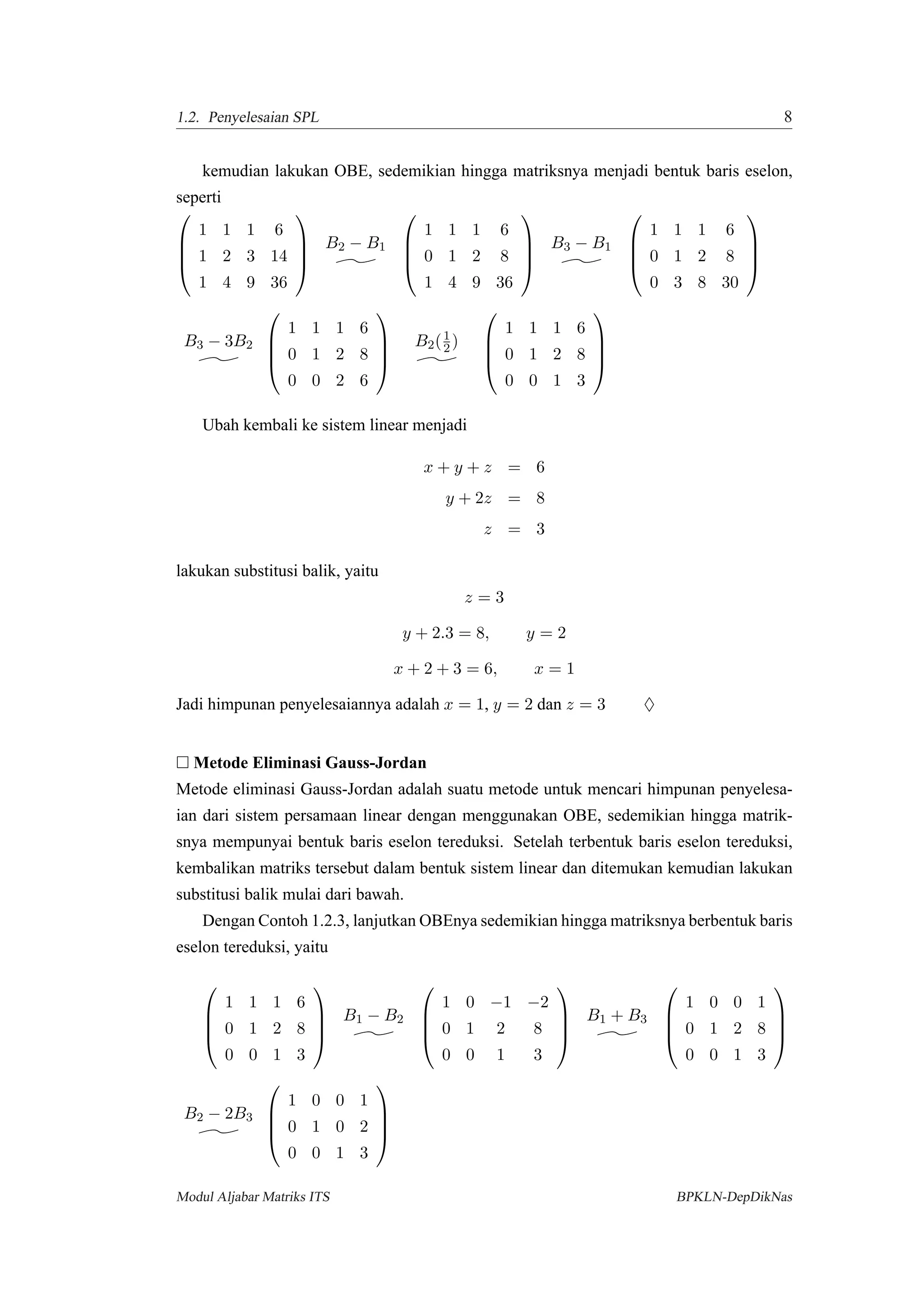 1.2. Penyelesaian SPL 8
kemudian lakukan OBE, sedemikian hingga matriksnya menjadi bentuk baris eselon,
seperti




1 1 1 6
1 2 3 14
1 4 9 36




B2 − B1




1 1 1 6
0 1 2 8
1 4 9 36




B3 − B1




1 1 1 6
0 1 2 8
0 3 8 30




B3 − 3B2




1 1 1 6
0 1 2 8
0 0 2 6




B2(1
2 )




1 1 1 6
0 1 2 8
0 0 1 3




Ubah kembali ke sistem linear menjadi
x + y + z = 6
y + 2z = 8
z = 3
lakukan substitusi balik, yaitu
z = 3
y + 2.3 = 8, y = 2
x + 2 + 3 = 6, x = 1
Jadi himpunan penyelesaiannya adalah x = 1, y = 2 dan z = 3 ♦
Metode Eliminasi Gauss-Jordan
Metode eliminasi Gauss-Jordan adalah suatu metode untuk mencari himpunan penyelesa-
ian dari sistem persamaan linear dengan menggunakan OBE, sedemikian hingga matrik-
snya mempunyai bentuk baris eselon tereduksi. Setelah terbentuk baris eselon tereduksi,
kembalikan matriks tersebut dalam bentuk sistem linear dan ditemukan kemudian lakukan
substitusi balik mulai dari bawah.
Dengan Contoh 1.2.3, lanjutkan OBEnya sedemikian hingga matriksnya berbentuk baris
eselon tereduksi, yaitu




1 1 1 6
0 1 2 8
0 0 1 3




B1 − B2




1 0 −1 −2
0 1 2 8
0 0 1 3




B1 + B3




1 0 0 1
0 1 2 8
0 0 1 3




B2 − 2B3




1 0 0 1
0 1 0 2
0 0 1 3




Modul Aljabar Matriks ITS BPKLN-DepDikNas
 