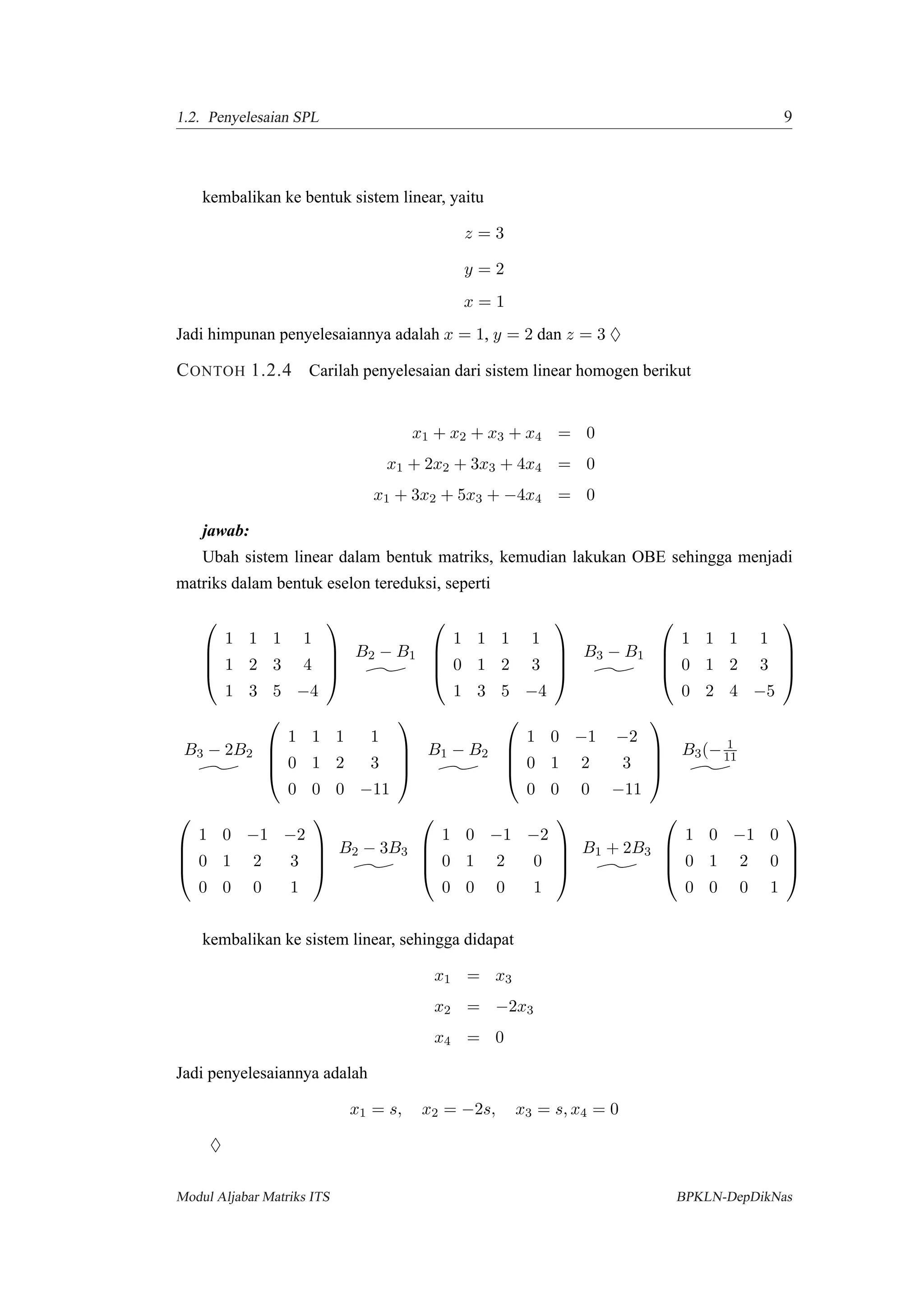 1.2. Penyelesaian SPL 9
kembalikan ke bentuk sistem linear, yaitu
z = 3
y = 2
x = 1
Jadi himpunan penyelesaiannya adalah x = 1, y = 2 dan z = 3 ♦
CONTOH 1.2.4 Carilah penyelesaian dari sistem linear homogen berikut
x1 + x2 + x3 + x4 = 0
x1 + 2x2 + 3x3 + 4x4 = 0
x1 + 3x2 + 5x3 + −4x4 = 0
jawab:
Ubah sistem linear dalam bentuk matriks, kemudian lakukan OBE sehingga menjadi
matriks dalam bentuk eselon tereduksi, seperti




1 1 1 1
1 2 3 4
1 3 5 −4




B2 − B1




1 1 1 1
0 1 2 3
1 3 5 −4




B3 − B1




1 1 1 1
0 1 2 3
0 2 4 −5




B3 − 2B2




1 1 1 1
0 1 2 3
0 0 0 −11




B1 − B2




1 0 −1 −2
0 1 2 3
0 0 0 −11




B3(− 1
11




1 0 −1 −2
0 1 2 3
0 0 0 1




B2 − 3B3




1 0 −1 −2
0 1 2 0
0 0 0 1




B1 + 2B3




1 0 −1 0
0 1 2 0
0 0 0 1




kembalikan ke sistem linear, sehingga didapat
x1 = x3
x2 = −2x3
x4 = 0
Jadi penyelesaiannya adalah
x1 = s, x2 = −2s, x3 = s, x4 = 0
♦
Modul Aljabar Matriks ITS BPKLN-DepDikNas
 